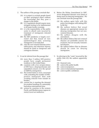 The Three Step Method 395
2. The authors of the passage conclude that
(A) it is unjust to exclude people based
on their serological status without
the knowledge that they pose a
danger to the public.
(B) U.S. regulations should require more
stringent testing to be implemented
at all major border crossings.
(C) it is the responsibility of the public
sector to absorb costs incurred by
treatment of immigrants infected
with HIV.
(D) the HIV pandemic is largely over-
stated and that, based on new
epidemiological data, screening
immigrants is not indicated.
(E) only the non-venereal diseases active
tuberculosis and infectious leprosy
should be listed as dangerous and
contagious diseases.
3. It can be inferred from the passage that
(A) more than 3 million HIV-positive
people have sought permanent
residence in the United States.
(B) countries with a low seroprevalence
of HIV have a disproportionate and
unjustified concern over the spread
of AIDS by immigration.
(C) the United States is more concerned
with controlling the number of HIV-
positive immigrants than with
avoiding criticism from outside its
borders.
(D) current law is meeting the demand
for prudent handling of a potentially
hazardous international issue.
(E) actions by countries in the western
Pacific and Mediterranean regions to
restrict travel are ineffective.
4. Before the Helms Amendment in 1987,
seven designated diseases were listed as
being cause for denying immigration. We
can conclude from the passage that
(A) the authors agree fully with this
policy but disagree with adding HIV
to the list.
(B) the authors believe that sexual
diseases are appropriate reasons for
denying immigration but not non-
venereal diseases.
(C) the authors disagree with the
amendment.
(D) the authors believe that non-venereal
diseases are justifiable reasons for
exclusion, but not sexually transmit-
ted diseases.
(E) the authors believe that no diseases
should be cause for denying
immigration.
5. In referring to the “costs” incurred by the
public (line 63), the authors apparently
mean
(A) financial costs.
(B) costs to the public health.
(C) costs in manpower.
(D) costs in international reputation.
(E) costs in public confidence.
 