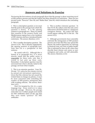 396 GMAT Prep Course
Answers and Solutions to Exercise
Previewing the first sentence of each paragraph shows that the passage is about restricting travel
of HIV-positive persons and that the authors feel there should be no restrictions. There are two
pivotal words: “however” (line 18), and “Rather than” (line 69), which introduces the concluding
paragraph.
1. This is a description question, so we must
find the point in the passage from which the
question is drawn. It is the opening
sentence to paragraph two. There it is stated
that countries in the western Pacific and
Mediterranean regions have a low incidence
of HIV infection and have introduced border
restrictions. The answer, therefore, is (C).
2. This is another description question. The
answer is (A). This is directly supported by
the opening sentence of paragraph four.
Note that (A) is a paraphrase of that
sentence.
Be careful with (C). Although this is
hinted at in paragraph five, it is never
directly stated that the public sector is
responsible for these costs, only that it
would in fact pick up these costs.
Remember: A description question must be
answered from what is directly stated in the
passage, not from what it implies.
3. This is an extension question. Lines 26–
28 state “U.S. policy has been sharply criticized
by national and international organizations.”
Given that this criticism has not caused the
United States to change its policies, it must
be more concerned with controlling the
number of HIV-positive immigrants than
with avoiding criticism. The answer, there-
fore, is (C).
Don’t be tempted by (A); it’s a same
language trap. Every word in it is taken
from the passage. However, the passage
states that over 3 million people were tested
for HIV antibodies (lines 23–26), not that
they were tested “positive” for HIV
antibodies.
4. This is another extension question. In
lines 53–55, the authors state that only active
tuberculosis should be listed as a dangerous
contagious disease. We expect that they
would oppose adding HIV to the list. The
answer is (C).
5. Although governments have ostensibly
restricted the immigration of HIV-positive
persons out of fear that they may spread the
disease, the authors apparently are referring
to financial costs, not costs to public health.
This is indicated by lines 64–68, where they
describe heart disease and cancer as non-
contagious and costly, yet still admissible.
The answer, therefore, is (A).
 