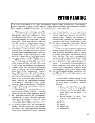 397
EXTRA READING
Directions: Each passage in this group is followed by questions based on its content. After reading a
passage, choose the best answer to each question. Answer all questions following a passage on the basis of
what is stated or implied in that passage. Answers and solutions begin on page 405.
Most students arrive at [college] using “dis-
crete, concrete, and absolute categories to under-
stand people, knowledge, and values.” These
students live with a dualistic view, seeing “the
world in polar terms of we-right-good vs. other-
5
wrong-bad.” These students cannot acknowl-
edge the existence of more than one point of
view toward any issue. There is one “right”
way. And because these absolutes are assumed
by or imposed on the individual from external
10
authority, they cannot be personally substanti-
ated or authenticated by experience. These stu-
dents are slaves to the generalizations of their
authorities. An eye for an eye! Capital punish-
ment is apt justice for murder. The Bible says so.
15
Most students break through the dualistic
stage to another equally frustrating stage—multi-
plicity. Within this stage, students see a variety
of ways to deal with any given topic or problem.
However, while these students accept multiple
20
points of view, they are unable to evaluate or
justify them. To have an opinion is everyone’s
right. While students in the dualistic stage are
unable to produce evidence to support what
they consider to be self-evident absolutes, stu-
25
dents in the multiplistic stage are unable to
connect instances into coherent generalizations.
Every assertion, every point, is valid. In their
democracy they are directionless. Capital pun-
ishment? What sense is there in answering one
30
murder with another?
The third stage of development finds stu-
dents living in a world of relativism. Knowledge
is relative: right and wrong depend on the con-
text. No longer recognizing the validity of each
35
individual idea or action, relativists examine ev-
erything to find its place in an overall frame-
work. While the multiplist views the world as
unconnected, almost random, the relativist seeks
always to place phenomena into coherent larger
40
patterns. Students in this stage view the world
analytically. They appreciate authority for its ex-
pertise, using it to defend their own generaliza-
tions. In addition, they accept or reject ostensi-
ble authority after systematically evaluating its
45
validity. In this stage, however, students resist
decision making. Suffering the ambivalence of
finding several consistent and acceptable alter-
natives, they are almost overwhelmed by diver-
sity and need means for managing it. Capital
50
punishment is appropriate justice—in some
instances.
In the final stage students manage diversity
through individual commitment. Students do not
deny relativism. Rather they assert an identity
55
by forming commitments and assuming respon-
sibility for them. They gather personal experi-
ence into a coherent framework, abstract princi-
ples to guide their actions, and use these princi-
ples to discipline and govern their thoughts and
60
actions. The individual has chosen to join a par-
ticular community and agrees to live by its
tenets. The accused has had the benefit of due
process to guard his civil rights, a jury of peers
has found him guilty, and the state has the right
65
to end his life. This is a principle my community
and I endorse.
1. It can be inferred from the passage that the
author would consider which of the follow-
ing to be good examples of “dualistic
thinking”?
I. People who think “there is a right
way and a wrong way to do things”
II. Teenagers who assume they know
more about “the real world” than
adults do
III. People who back our country “right
or wrong” when it goes to war
(A) I only
(B) II only
(C) III only
(D) I and II only
(E) I and III only
 