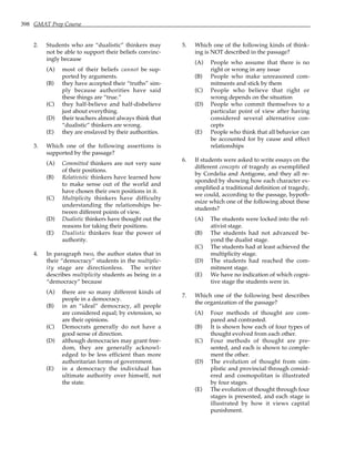 398 GMAT Prep Course
2. Students who are “dualistic” thinkers may
not be able to support their beliefs convinc-
ingly because
(A) most of their beliefs cannot be sup-
ported by arguments.
(B) they have accepted their “truths” sim-
ply because authorities have said
these things are “true.”
(C) they half-believe and half-disbelieve
just about everything.
(D) their teachers almost always think that
“dualistic” thinkers are wrong.
(E) they are enslaved by their authorities.
3. Which one of the following assertions is
supported by the passage?
(A) Committed thinkers are not very sure
of their positions.
(B) Relativistic thinkers have learned how
to make sense out of the world and
have chosen their own positions in it.
(C) Multiplicity thinkers have difficulty
understanding the relationships be-
tween different points of view.
(D) Dualistic thinkers have thought out the
reasons for taking their positions.
(E) Dualistic thinkers fear the power of
authority.
4. In paragraph two, the author states that in
their “democracy” students in the multiplic-
ity stage are directionless. The writer
describes multiplicity students as being in a
“democracy” because
(A) there are so many different kinds of
people in a democracy.
(B) in an “ideal” democracy, all people
are considered equal; by extension, so
are their opinions.
(C) Democrats generally do not have a
good sense of direction.
(D) although democracies may grant free-
dom, they are generally acknowl-
edged to be less efficient than more
authoritarian forms of government.
(E) in a democracy the individual has
ultimate authority over himself, not
the state.
5. Which one of the following kinds of think-
ing is NOT described in the passage?
(A) People who assume that there is no
right or wrong in any issue
(B) People who make unreasoned com-
mitments and stick by them
(C) People who believe that right or
wrong depends on the situation
(D) People who commit themselves to a
particular point of view after having
considered several alternative con-
cepts
(E) People who think that all behavior can
be accounted for by cause and effect
relationships
6. If students were asked to write essays on the
different concepts of tragedy as exemplified
by Cordelia and Antigone, and they all re-
sponded by showing how each character ex-
emplified a traditional definition of tragedy,
we could, according to the passage, hypoth-
esize which one of the following about these
students?
(A) The students were locked into the rel-
ativist stage.
(B) The students had not advanced be-
yond the dualist stage.
(C) The students had at least achieved the
multiplicity stage.
(D) The students had reached the com-
mitment stage.
(E) We have no indication of which cogni-
tive stage the students were in.
7. Which one of the following best describes
the organization of the passage?
(A) Four methods of thought are com-
pared and contrasted.
(B) It is shown how each of four types of
thought evolved from each other.
(C) Four methods of thought are pre-
sented, and each is shown to comple-
ment the other.
(D) The evolution of thought from sim-
plistic and provincial through consid-
ered and cosmopolitan is illustrated
by four stages.
(E) The evolution of thought through four
stages is presented, and each stage is
illustrated by how it views capital
punishment.
 
