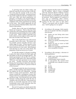 Extra Reading 399
A growing taste for shark steaks and
shark-fin soup has for the first time in 400 mil-
lion years put the scourge of the sea at the
wrong end of the food chain. Commercial land-
ings of this toothsome fish have doubled every
5
year since 1986, and shark populations are
plunging. It is hardly a case of good riddance.
Sharks do for gentler fish what lions do for the
wildebeest: they check populations by feeding
on the weak. Also, sharks apparently do not
10
get cancer and may therefore harbor clues to the
nature of that disease.
Finally, there is the issue of motherhood.
Sharks are viviparous. That is, they bear their
young alive and swimming (not sealed in eggs)
15
after gestation periods lasting from nine months
to two years. Shark mothers generally give
birth to litters of from eight to twelve pups and
bear only one litter every other year.
This is why sharks have one of the lowest
20
fecundity rates in the ocean. The female cod,
for example, spawns annually and lays a few
million eggs at a time. If three quarters of the
cod were to be fished this year, they could be
back in full force in a few years. But if humans
25
took that big of a bite out of the sharks, the
population would not recover for 15 years.
So, late this summer, if all goes according
to plan, the shark will join the bald eagle and
the buffalo on the list of managed species. The
30
federal government will cap the U.S. commer-
cial catch at 5,800 metric tons, about half of the
1989 level, and limit sportsmen to two sharks
per boat. Another provision discourages
finning, the harvesting of shark fins alone, by
35
limiting the weight of fins to 7 percent of that of
all the carcasses.
Finning got under the skin of environmen-
talists, and the resulting anger helped to mobi-
lize support for the new regulations. Finning
40
itself is a fairly recent innovation. Shark fins
contain noodle-like cartilaginous tissues that
Chinese chefs have traditionally used to thicken
and flavor soup. Over the past few years rising
demand in Hong Kong has made the fins as
45
valuable as the rest of the fish. Long strands are
prized, so unusually large fins can be worth
considerably more to the fisherman than the
average price of about $10 a pound.
But can U.S. quotas save shark species that
50
wander the whole Atlantic? The blue shark, for
example, migrates into the waters of something
like 23 countries. John G. Casey, a biologist
with the National Marine Fisheries Service
Research Center in Narragansett, R.I., admits
55
that international co-ordination will eventually
be necessary. But he supports U.S. quotas as a
first step in mobilizing other nations.
Meanwhile the commercial fishermen are not
waiting for the new rules to take effect.
60
“There’s a pre-quota rush on sharks,” Casey
says, “and it’s going on as we speak.”
8. According to the passage, shark popula-
tions are at greater risk than cod popula-
tions because
(A) sharks are now being eaten more
than cod.
(B) the shark reproduction rate is lower
than that of the cod.
(C) sharks are quickly becoming fewer
in number.
(D) sharks are now as scarce as bald
eagles and buffalo.
(E) sharks are scavengers and therefore
more susceptible to disease.
9. According to the passage, a decrease in
shark populations
I. might cause some fish populations
to go unchecked.
II. would hamper cancer research.
III. to one-quarter the current level
would take over a decade to recover
from.
(A) II only
(B) III only
(C) I and III only
(D) I and II only
(E) I, II, and III
 
