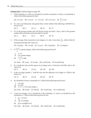 40 GMAT Prep Course
Problem Set E: Solutions begin on page 169.
1. If the remainder is 1 when m is divided by 2 and the remainder is 3 when n is divided by 4,
which of the following must be true?
(A) m is even (B) n is even m + n is even (D) mn is even (E)
m
n
is even
2. If x and y are both prime and greater than 2, then which of the following CANNOT be a
divisor of xy?
(A) 2 (B) 3 (C) 11 (D) 15 (E) 17
3. If 2 is the greatest number that will divide evenly into both x and y, what is the greatest
number that will divide evenly into both 5x and 5y?
(A) 2 (B) 4 (C) 6 (D) 8 (E) 10
4. If the average of the consecutive even integers a, b, and c is less than
1
3
a, which of the fol-
lowing best describes the value of a?
(A) a is prime (B) a is odd (C) a is zero (D) a is positive (E) a is negative
5. If
x + 5
y
is a prime integer, which of the following must be true?
I. y = 5x
II. y is a prime integer.
III.
x + 5
y
is odd.
(A) None (B) I only (C) II only (D) I and II only (E) II and III only
6. If x is both the cube and the square of an integer and x is between 2 and 200, what is the
value of x?
(A) 8 (B) 16 (C) 64 (D) 125 (E) 169
7. In the two-digit number x, both the sum and the difference of its digits is 4. What is the
value of x?
(A) 13 (B) 31 (C) 40 (D) 48 (E) 59
8. If p divided by 9 leaves a remainder of 1, which of the following must be true?
I. p is even.
II. p is odd.
III. p = 3⋅ z + 1 for some integer z.
(A) I only (B) II only (C) III only (D) I and II only (E) I and III only
9. p and q are integers. If p is divided by 2, the remainder is 1; and if q is divided by 6, the
remainder is 1. Which of the following must be true.
I. pq + 1 is even.
II.
pq
2
is an integer.
III. pq is a multiple of 12.
(A) I only (B) II only (C) III only (D) I and II only (E) I and III only
 