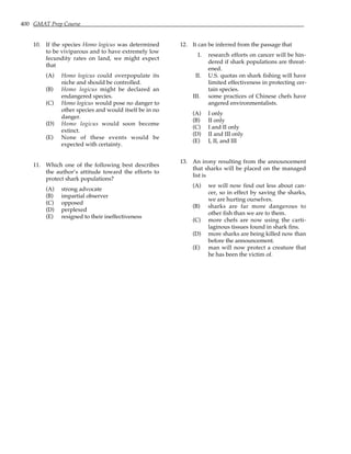 400 GMAT Prep Course
10. If the species Homo logicus was determined
to be viviparous and to have extremely low
fecundity rates on land, we might expect
that
(A) Homo logicus could overpopulate its
niche and should be controlled.
(B) Homo logicus might be declared an
endangered species.
(C) Homo logicus would pose no danger to
other species and would itself be in no
danger.
(D) Homo logicus would soon become
extinct.
(E) None of these events would be
expected with certainty.
11. Which one of the following best describes
the author’s attitude toward the efforts to
protect shark populations?
(A) strong advocate
(B) impartial observer
(C) opposed
(D) perplexed
(E) resigned to their ineffectiveness
12. It can be inferred from the passage that
I. research efforts on cancer will be hin-
dered if shark populations are threat-
ened.
II. U.S. quotas on shark fishing will have
limited effectiveness in protecting cer-
tain species.
III. some practices of Chinese chefs have
angered environmentalists.
(A) I only
(B) II only
(C) I and II only
(D) II and III only
(E) I, II, and III
13. An irony resulting from the announcement
that sharks will be placed on the managed
list is
(A) we will now find out less about can-
cer, so in effect by saving the sharks,
we are hurting ourselves.
(B) sharks are far more dangerous to
other fish than we are to them.
(C) more chefs are now using the carti-
laginous tissues found in shark fins.
(D) more sharks are being killed now than
before the announcement.
(E) man will now protect a creature that
he has been the victim of.
 