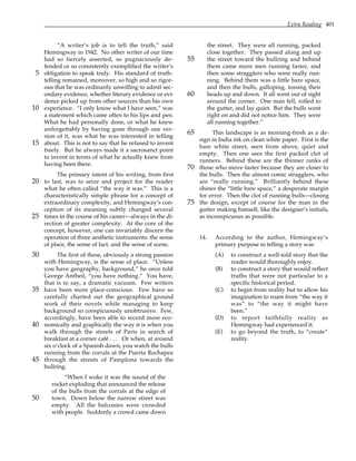Extra Reading 401
“A writer’s job is to tell the truth,” said
Hemingway in 1942. No other writer of our time
had so fiercely asserted, so pugnaciously de-
fended or so consistently exemplified the writer’s
obligation to speak truly. His standard of truth-
5
telling remained, moreover, so high and so rigor-
ous that he was ordinarily unwilling to admit sec-
ondary evidence, whether literary evidence or evi-
dence picked up from other sources than his own
experience. “I only know what I have seen,” was
10
a statement which came often to his lips and pen.
What he had personally done, or what he knew
unforgettably by having gone through one ver-
sion of it, was what he was interested in telling
about. This is not to say that he refused to invent
15
freely. But he always made it a sacrosanct point
to invent in terms of what he actually knew from
having been there.
The primary intent of his writing, from first
to last, was to seize and project for the reader
20
what he often called “the way it was.” This is a
characteristically simple phrase for a concept of
extraordinary complexity, and Hemingway’s con-
ception of its meaning subtly changed several
times in the course of his career—always in the di-
25
rection of greater complexity. At the core of the
concept, however, one can invariably discern the
operation of three aesthetic instruments: the sense
of place, the sense of fact, and the sense of scene.
The first of these, obviously a strong passion
30
with Hemingway, is the sense of place. “Unless
you have geography, background,” he once told
George Antheil, “you have nothing.” You have,
that is to say, a dramatic vacuum. Few writers
have been more place-conscious. Few have so
35
carefully charted out the geographical ground
work of their novels while managing to keep
background so conspicuously unobtrusive. Few,
accordingly, have been able to record more eco-
nomically and graphically the way it is when you
40
walk through the streets of Paris in search of
breakfast at a corner café . . . Or when, at around
six o’clock of a Spanish dawn, you watch the bulls
running from the corrals at the Puerta Rochapea
through the streets of Pamplona towards the
45
bullring.
“When I woke it was the sound of the
rocket exploding that announced the release
of the bulls from the corrals at the edge of
town. Down below the narrow street was
50
empty. All the balconies were crowded
with people. Suddenly a crowd came down
the street. They were all running, packed
close together. They passed along and up
the street toward the bullring and behind
55
them came more men running faster, and
then some stragglers who were really run-
ning. Behind them was a little bare space,
and then the bulls, galloping, tossing their
heads up and down. It all went out of sight
60
around the corner. One man fell, rolled to
the gutter, and lay quiet. But the bulls went
right on and did not notice him. They were
all running together.”
This landscape is as morning-fresh as a de-
65
sign in India ink on clean white paper. First is the
bare white street, seen from above, quiet and
empty. Then one sees the first packed clot of
runners. Behind these are the thinner ranks of
those who move faster because they are closer to
70
the bulls. Then the almost comic stragglers, who
are “really running.” Brilliantly behind these
shines the “little bare space,” a desperate margin
for error. Then the clot of running bulls—closing
the design, except of course for the man in the
75
gutter making himself, like the designer’s initials,
as inconspicuous as possible.
14. According to the author, Hemingway’s
primary purpose in telling a story was
(A) to construct a well-told story that the
reader would thoroughly enjoy.
(B) to construct a story that would reflect
truths that were not particular to a
specific historical period.
(C) to begin from reality but to allow his
imagination to roam from “the way it
was” to “the way it might have
been.”
(D) to report faithfully reality as
Hemingway had experienced it.
(E) to go beyond the truth, to “create”
reality.
 
