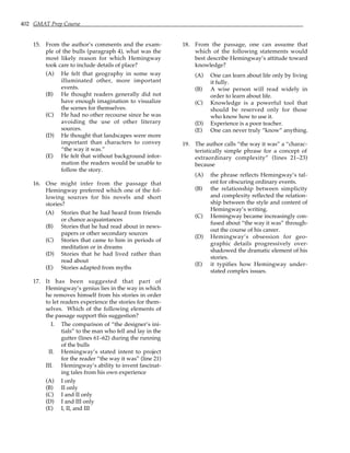 402 GMAT Prep Course
15. From the author’s comments and the exam-
ple of the bulls (paragraph 4), what was the
most likely reason for which Hemingway
took care to include details of place?
(A) He felt that geography in some way
illuminated other, more important
events.
(B) He thought readers generally did not
have enough imagination to visualize
the scenes for themselves.
(C) He had no other recourse since he was
avoiding the use of other literary
sources.
(D) He thought that landscapes were more
important than characters to convey
“the way it was.”
(E) He felt that without background infor-
mation the readers would be unable to
follow the story.
16. One might infer from the passage that
Hemingway preferred which one of the fol-
lowing sources for his novels and short
stories?
(A) Stories that he had heard from friends
or chance acquaintances
(B) Stories that he had read about in news-
papers or other secondary sources
(C) Stories that came to him in periods of
meditation or in dreams
(D) Stories that he had lived rather than
read about
(E) Stories adapted from myths
17. It has been suggested that part of
Hemingway’s genius lies in the way in which
he removes himself from his stories in order
to let readers experience the stories for them-
selves. Which of the following elements of
the passage support this suggestion?
I. The comparison of “the designer’s ini-
tials” to the man who fell and lay in the
gutter (lines 61–62) during the running
of the bulls
II. Hemingway’s stated intent to project
for the reader “the way it was” (line 21)
III. Hemingway’s ability to invent fascinat-
ing tales from his own experience
(A) I only
(B) II only
(C) I and II only
(D) I and III only
(E) I, II, and III
18. From the passage, one can assume that
which of the following statements would
best describe Hemingway’s attitude toward
knowledge?
(A) One can learn about life only by living
it fully.
(B) A wise person will read widely in
order to learn about life.
(C) Knowledge is a powerful tool that
should be reserved only for those
who know how to use it.
(D) Experience is a poor teacher.
(E) One can never truly “know” anything.
19. The author calls “the way it was” a “charac-
teristically simple phrase for a concept of
extraordinary complexity” (lines 21–23)
because
(A) the phrase reflects Hemingway’s tal-
ent for obscuring ordinary events.
(B) the relationship between simplicity
and complexity reflected the relation-
ship between the style and content of
Hemingway’s writing.
(C) Hemingway became increasingly con-
fused about “the way it was” through-
out the course of his career.
(D) Hemingway’s obsession for geo-
graphic details progressively over-
shadowed the dramatic element of his
stories.
(E) it typifies how Hemingway under-
stated complex issues.
 