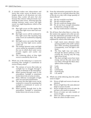 404 GMAT Prep Course
22. A scientist makes new observations and
learns that water waves of shorter wave-
lengths spread in all directions not only
because they scatter off piers but also
because they interact with previously scat-
tered short water waves. Drawing upon the
analogy between water waves and light
waves, we might hypothesize which of the
following?
(A) Blue light waves act like ripples that
other blue light waves meet and scat-
ter from.
(B) Red light waves will be scattered by
blue light waves like incoming long
water waves are scattered by outgoing
ripples.
(C) Red light waves can scatter blue light
waves, but blue light waves cannot
scatter red.
(D) The analogy between water and light
waves cannot be extended to include
the way in which short water waves
become ripples and scatter one
another.
(E) The scattering effect of blue light
waves is canceled by that of red.
23. Which one of the following is a reason for
assuming that sunlight is constituted of
waves of many colors?
(A) The mixture of waves that make up
sunlight has to struggle through a
variety of obstacles in the atmosphere.
(B) When passing through water in the
atmosphere, sunlight is sometimes
broken down into an array of colors.
(C) Many different wavelengths of light
enter our eyes from all directions.
(D) The mere fact that light waves can be
scattered is a reason for assuming that
sunlight is constituted of waves of
different colors.
(E) When passing through dust in the
atmosphere, sunlight is sometimes
broken down into an array of colors.
24. From the information presented in the pas-
sage, what can we conclude about the color
of the sky on a day with a large quantity of
dust in the air?
(A) The sky would be even bluer
(B) The sky would be redder
(C) The sky would not change colors
(D) We do not have enough information
to determine a change in color
(E) The sky would assume a violet hue
25. We all know that when there is a clear sky,
the western sky appears red as the sun sets.
From the information presented in the pas-
sage, this phenomenon would seem to be
explained by which of the following?
I. Light meets more obstacles when
passing parallel to the earth’s surface
than when traveling perpendicular.
Consequently, even red light is dif-
fused.
II. The blue light may not make it
through the denser pathway of the
evening sky, leaving only the long
light waves of red.
III. The short red light waves have more
energy and are the only waves that
can make it through the thick atmo-
sphere of the evening sky.
(A) I only
(B) II only
(C) I and II only
(D) II and III only
(E) I, II, and III
26. Which one of the following does the author
seem to imply?
(A) Waves of light and waves of water are
identical.
(B) Waves of light have the same physical
shape as waves of water.
(C) Waves of light and waves of water do
not have very much in common.
(D) Waves of water are only models of
waves of light.
(E) There are colors of light waves just as
there are colors of water waves.
 