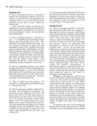 406 GMAT Prep Course
Questions 8–13
8. This is a description question. Paragraph 3
contains the information needed to answer it.
There it is stated that the cod population can
replenish itself in a few years, but the shark
population would take 15 years. Hence the
answer is (B).
Don’t make the mistake of choosing (C).
Although it is certainly supported by the passage,
it does not state how this relates to cod—they too
may be decreasing in number. (C) uses the true-
but-irrelevant ploy.
9. This is a description question. Statement I is
true. It is supported by the analogy drawn
between lions and sharks (lines 8–10). This
eliminates (A) and (B). Statement II is false. It is
too strong an inference to draw from the
information in lines 10–12. If sharks were on the
verge of extinction, this “could hamper” research.
But given that the author does not claim or imply
that sharks are near extinction, “would hamper”
is too strong. Besides, the author does not state
that sharks are being used in research, just that
they may be useful in that regard. This
eliminates (D) and (E). Hence, by process of
elimination, we have learned the answer is (C).
10. This is an application question; we are asked
to apply what we have learned in the passage to a
hypothetical situation. A review of the passage
shows that only (B) and (E) have any real merit.
But sharks have survived for 400 million years
with an extremely low fecundity rate. This elim-
inates (B). Hence the answer is (E).
11. This is a rather easy tone question. The
passage has a matter-of-fact or journalistic tone to
it. So the answer is (B).
12. This is an extension question. Statement I is
incorrect. Like Statement II in Question 9, it
overstates the case. Statement II is correct. We
know from lines 51–53 that some species of
sharks migrate into the waters of over 20 coun-
tries. U.S. quotas alone cannot “protect” these
sharks, even if the quotas reduce the rate of
killing in U.S. waters. Statement III is incorrect.
The environmentalists are angry at the finning
fishermen who are over-fishing the waters, there
is nothing in the passage to suggest that this
anger is also directed towards the chefs. The
answer is (B).
13. By announcing the impending classification,
the federal government ironically encourages
fishermen to kill as many sharks as they can
before the regulations go into effect—stimulating
the opposite of what was intended, i.e., the
saving of sharks. The answer is (D).
Questions 14–19
14. This is a description question. (A) is false.
The enjoyment of the reader was incidental to
Hemingway’s primary purpose—truth-telling.
(B) is false, though very tempting. The first half
of this item “to construct a story that would reflect
truths” looks very good. The second half,
however, spoils it by adding the qualifier “not
particular to a specific historical period.” Reviewing
the passage reveals no indication that
Hemingway is trying to create any kind of
“general truth.” In fact, one can argue that
Hemingway’s emphasis on developing a strong
“sense of place” (lines 30–34), and his belief that
when trying to tell the truth “I only know what I
have seen” (line 10) support the inference that
Hemingway sees truth as subjective, not objec-
tive. (C) is also false. The passage gives no indi-
cation that Hemingway was interested in the way
things “might have been.” (D) is true. This is
clearly the author’s interpretation of
Hemingway’s purpose. Look at the first few sen-
tences of both the first and the second para-
graphs. Notice that this question item empha-
sizes subjective truth, or the truth “as
Hemingway had experienced it.”
Strategy: In this question, you have two
choices—(B) and (D)—which at first glance seem
very close. Let’s assume you don’t understand
exactly why a “close second” is wrong. When
confronted with this situation, it’s a good idea to
take a few seconds and try to get into the
Question-Writer’s mindset. What are you missing
that the Question-Writer thinks is an important
point in this passage? In this case, the Question-
Writer is focusing on the subtle point that
Hemingway sees his perspective as “subjective,”
that certain things, true in some places or to some
people, may not be true in other places or to other
people. In other words, there is no “objective
reality.”
If intuition is the only way to distinguish
between the two close choices, then you should
mark them in your test booklet as close, perhaps
 