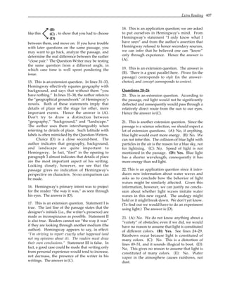 Extra Reading 407
like this
(B)
(C)
(D)
, to show that you had to choose
between them, and move on. If you have trouble
with later questions on the same passage, you
may want to go back, analyze the passage, and
determine the real difference between the earlier
“close pair.” The Question-Writer may be testing
the same question from a different angle, in
which case time is well spent pondering the
issue.
15. This is an extension question. In lines 31–33,
Hemingway effectively equates geography with
background, and says that without them “you
have nothing.” In lines 35–38, the author refers to
the “geographical groundwork” of Hemingway’s
novels. Both of these statements imply that
details of place set the stage for other, more
important events. Hence the answer is (A).
Don’t try to draw a distinction between
“geography,” “background,” and “landscape.”
The author uses them interchangeably when
referring to details of place. Such latitude with
labels is often mimicked by the Question-Writers.
Choice (D) is a close second-best. The
author indicates that geography, background,
and landscape are quite important to
Hemingway. In fact, “first” in the opening to
paragraph 3 almost indicates that details of place
are the most important aspect of his writing.
Looking closely, however, we see that the
passage gives no indication of Hemingway’s
perspective on characters. So no comparison can
be made.
16. Hemingway’s primary intent was to project
for the reader “the way it was,” as seen through
his eyes. The answer is (D).
17. This is an extension question. Statement I is
true. The last line of the passage states that the
designer’s initials (i.e., the writer’s presence) are
made as inconspicuous as possible. Statement II
is also true. Readers cannot see “the way it was”
if they are looking through another medium (the
author). Hemingway appears to say, in effect:
“I’m striving to report exactly what happened (and
not my opinions about it). The readers must draw
their own conclusions.” Statement III is false. In
fact, a good case could be made that writing only
from personal experience would tend to increase,
not decrease, the presence of the writer in his
writings. The answer is (C).
18. This is an application question; we are asked
to put ourselves in Hemingway’s mind. From
Hemingway’s statement “I only know what I
have seen” and from the author’s assertion that
Hemingway refused to honor secondary sources,
we can infer that he believed one can “know”
only through experience. Hence the answer is
(A).
19. This is an extension question. The answer is
(B). There is a great parallel here. Phrase (in the
passage) corresponds to style (in the answer-
choice), and concept corresponds to content.
Questions 20–26
20. This is an extension question. According to
the passage, red light would not be significantly
deflected and consequently would pass through a
relatively direct route from the sun to our eyes.
Hence the answer is (C).
21. This is another extension question. Since the
passage is a science selection, we should expect a
lot of extension questions. (A): No, if anything,
blue light would exert more energy. (B): No. We
can not infer this. The collision of blue light with
particles in the air is the reason for a blue sky, not
for lightning. (C): No. Speed of light is not
mentioned in the passage. (D): Yes. Blue light
has a shorter wavelength, consequently it has
more energy than red light.
22. This is an application question since it intro-
duces new information about water waves and
asks us to conclude how the behavior of light
waves might be similarly affected. Given this
information, however, we can justify no conclu-
sion about whether light waves imitate water
waves in this new regard. The analogy might
hold or it might break down. We don’t yet know.
(To find out we would have to do an experiment
using light.) The answer is (D).
23. (A): No. We do not know anything about a
“variety” of obstacles; even if we did, we would
have no reason to assume that light is constituted
of different colors. (B): Yes. See lines 24–29.
Rainbows occur because light is constituted of
many colors. (C): No. This is a distortion of
lines 49–51, and it sounds illogical to boot. (D):
No. This gives no reason to assume that light is
constituted of many colors. (E): No. Water
vapor in the atmosphere causes rainbows, not
dust.
 
