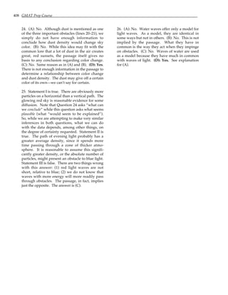 408 GMAT Prep Course
24. (A): No. Although dust is mentioned as one
of the three important obstacles (lines 20–21), we
simply do not have enough information to
conclude how dust density would change sky
color. (B): No. While this idea may fit with the
common lore that a lot of dust in the air creates
great, red sunsets, the passage itself gives no
basis to any conclusion regarding color change.
(C): No. Same reason as in (A) and (B). (D): Yes.
There is not enough information in the passage to
determine a relationship between color change
and dust density. The dust may give off a certain
color of its own—we can’t say for certain.
25. Statement I is true. There are obviously more
particles on a horizontal than a vertical path. The
glowing red sky is reasonable evidence for some
diffusion. Note that Question 24 asks “what can
we conclude” while this question asks what seems
plausible (what “would seem to be explained”).
So, while we are attempting to make very similar
inferences in both questions, what we can do
with the data depends, among other things, on
the degree of certainty requested. Statement II is
true. The path of evening light probably has a
greater average density, since it spends more
time passing through a zone of thicker atmo-
sphere. It is reasonable to assume this signifi-
cantly greater density, or the absolute number of
particles, might present an obstacle to blue light.
Statement III is false. There are two things wrong
with this answer: (1) red light waves are not
short, relative to blue; (2) we do not know that
waves with more energy will more readily pass
through obstacles. The passage, in fact, implies
just the opposite. The answer is (C).
26. (A): No. Water waves offer only a model for
light waves. As a model, they are identical in
some ways but not in others. (B): No. This is not
implied by the passage. What they have in
common is the way they act when they impinge
on obstacles. (C): No. Waves of water are used
as a model because they have much in common
with waves of light. (D): Yes. See explanation
for (A).
 