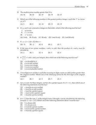 Number Theory 41
10. The smallest prime number greater than 53 is
(A) 54 (B) 55 (C) 57 (D) 59 (E) 67
11. Which one of the following numbers is the greatest positive integer x such that 3x
is a factor
of 275
?
(A) 5 (B) 8 (C) 10 (D) 15 (E) 19
12. If x, y, and z are consecutive integers in that order, which of the following must be true?
I. xy is even.
II. x – z is even.
III. xz
is even.
(A) I only (B) II only (C) III only (D) I and II only (E) I and III only
13. If −x − 2 = − − 6 − 2
( ) , then x =
(A) –5 (B) –2 (C) 0 (D) 2 (E) 5
14. If the sum of two prime numbers x and y is odd, then the product of x and y must be
divisible by
(A) 2 (B) 3 (C) 4 (D) 5 (E) 8
15. If
x + y
x − y
= 3 and x and y are integers, then which one of the following must be true?
(A) x is divisible by 4
(B) y is an odd number
(C) y is an even integer
(D) x is an even number
(E) x is an irreducible fraction
16. A two-digit even number is such that reversing its digits creates an odd number greater than
the original number. Which one of the following cannot be the first digit of the original
number?
(A) 1 (B) 3 (C) 5 (D) 7 (E) 9
17. Let a, b, and c be three integers, and let a be a perfect square. If a/b = b/c, then which one of
the following statements must be true?
(A) c must be an even number
(B) c must be an odd number
(C) c must be a perfect square
(D) c must not be a perfect square
(E) c must be a prime number
18. If n > 2, then the sum, S, of the integers from 1 through n can be calculated by the following
formula: S = n(n + 1)/2. Which one of the following statements about S must be true?
(A) S is always odd.
(B) S is always even.
(C) S must be a prime number.
(D) S must not be a prime number.
(E) S must be a perfect square.
 