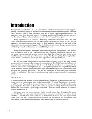 410
Introduction
An argument, as used on the GMAT, is a presentation of facts and opinions in order to support a
position. In common jargon, an argument means a heated debate between two people. While the
GMAT will offer a few of these arguments, most will be formal presentations of positions. The
arguments come from disparate sources—including sociology, philosophy, science, and even
popular culture. The richest source, however, is the Op/Ed page of newspapers.
Many arguments will be fallacious. And many correct answers will be false! This often
causes students much consternation; they feel that the correct answer should be true. But the
arguments are intended to test your ability to think logically. Now logic is the study of the
relationships between statements, not of the truth of those statements. Being overly concerned
with finding the truth can be ruinous to your GMAT logic score.
Many books recommend reading the question before reading the argument. This method,
however, does not work for me; I find it distracting and exhausting. Reading the questions twice
can use up precious time and tax your concentration. I get the feeling that many books recom-
mend this method because it gives the readers a feeling that they are getting the “scoop” on how
to beat the test. Nevertheless, you may want to experiment—it may work for you.
We will analyze the arguments from four different perspectives. First, we will study how the
answer-choices are constructed to obscure the correct answer. The GMAT writers rely heavily on
obfuscation for argument questions. Next, we will study the structure of an argument—the
premises, conclusions, counter-premises, etc. Although the questions are designed so that they
can be answered without reference to formal logic, some knowledge of the foundations of logic
will give you a definite advantage. Then, we will study how to diagram certain arguments.
Finally, we will classify the major types of reasoning used in arguments and their associated
fallacies.
OBFUSCATION
In most arguments, the writer is trying to convince you of the validity of her position, so she has a
vested interest in presenting the point as clearly as possible. Of course, the point may be complex
or subtle or both. Nevertheless, she wants to express it clearly and simply. To obscure this under-
lying simplicity, the writers of the GMAT cannot change the wording of the statement much
because that would leave it vague and poorly written. Their only option, therefore, is to camou-
flage the answer-choices.
Creating a good but incorrect answer-choice is much harder than developing the correct
answer. For this reason, usually only one attractive wrong answer-choice is presented. This is
called the “2 out of 5” rule. That is, only two of the five answer-choices will have any real merit.
Hence, even if you don’t fully understand an argument, you probably can still eliminate the three
fluff choices, thereby greatly increasing your odds of answering the question correctly.
 