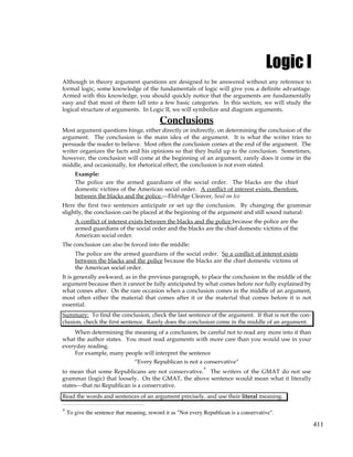 411
Logic I
Although in theory argument questions are designed to be answered without any reference to
formal logic, some knowledge of the fundamentals of logic will give you a definite advantage.
Armed with this knowledge, you should quickly notice that the arguments are fundamentally
easy and that most of them fall into a few basic categories. In this section, we will study the
logical structure of arguments. In Logic II, we will symbolize and diagram arguments.
Conclusions
Most argument questions hinge, either directly or indirectly, on determining the conclusion of the
argument. The conclusion is the main idea of the argument. It is what the writer tries to
persuade the reader to believe. Most often the conclusion comes at the end of the argument. The
writer organizes the facts and his opinions so that they build up to the conclusion. Sometimes,
however, the conclusion will come at the beginning of an argument, rarely does it come in the
middle, and occasionally, for rhetorical effect, the conclusion is not even stated.
Example:
The police are the armed guardians of the social order. The blacks are the chief
domestic victims of the American social order. A conflict of interest exists, therefore,
between the blacks and the police.—Eldridge Cleaver, Soul on Ice
Here the first two sentences anticipate or set up the conclusion. By changing the grammar
slightly, the conclusion can be placed at the beginning of the argument and still sound natural:
A conflict of interest exists between the blacks and the police because the police are the
armed guardians of the social order and the blacks are the chief domestic victims of the
American social order.
The conclusion can also be forced into the middle:
The police are the armed guardians of the social order. So a conflict of interest exists
between the blacks and the police because the blacks are the chief domestic victims of
the American social order.
It is generally awkward, as in the previous paragraph, to place the conclusion in the middle of the
argument because then it cannot be fully anticipated by what comes before nor fully explained by
what comes after. On the rare occasion when a conclusion comes in the middle of an argument,
most often either the material that comes after it or the material that comes before it is not
essential.
Summary: To find the conclusion, check the last sentence of the argument. If that is not the con-
clusion, check the first sentence. Rarely does the conclusion come in the middle of an argument.
When determining the meaning of a conclusion, be careful not to read any more into it than
what the author states. You must read arguments with more care than you would use in your
everyday reading.
For example, many people will interpret the sentence
“Every Republican is not a conservative”
to mean that some Republicans are not conservative.* The writers of the GMAT do not use
grammar (logic) that loosely. On the GMAT, the above sentence would mean what it literally
states—that no Republican is a conservative.
Read the words and sentences of an argument precisely, and use their literal meaning.
* To give the sentence that meaning, reword it as "Not every Republican is a conservative".
 