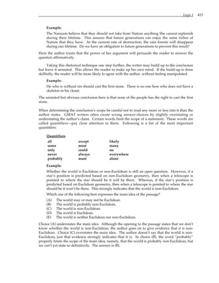 Logic I 413
Example:
The Nanuuts believe that they should not take from Nature anything She cannot replenish
during their lifetime. This assures that future generations can enjoy the same riches of
Nature that they have. At the current rate of destruction, the rain forests will disappear
during our lifetime. Do we have an obligation to future generations to prevent this result?
Here the author trusts that the power of her argument will persuade the reader to answer the
question affirmatively.
Taking this rhetorical technique one step further, the writer may build up to the conclusion
but leave it unstated. This allows the reader to make up his own mind. If the build-up is done
skillfully, the reader will be more likely to agree with the author, without feeling manipulated.
Example:
He who is without sin should cast the first stone. There is no one here who does not have a
skeleton in his closet.
The unstated but obvious conclusion here is that none of the people has the right to cast the first
stone.
When determining the conclusion’s scope be careful not to read any more or less into it than the
author states. GMAT writers often create wrong answer-choices by slightly overstating or
understating the author’s claim. Certain words limit the scope of a statement. These words are
called quantifiers—pay close attention to them. Following is a list of the most important
quantifiers:
Quantifiers
all except likely
some most many
only could no
never always everywhere
probably must alone
Example:
Whether the world is Euclidean or non-Euclidean is still an open question. However, if a
star’s position is predicted based on non-Euclidean geometry, then when a telescope is
pointed to where the star should be it will be there. Whereas, if the star’s position is
predicted based on Euclidean geometry, then when a telescope is pointed to where the star
should be it won’t be there. This strongly indicates that the world is non-Euclidean.
Which one of the following best expresses the main idea of the passage?
(A) The world may or may not be Euclidean.
(B) The world is probably non-Euclidean.
(C) The world is non-Euclidean.
(D) The world is Euclidean.
(E) The world is neither Euclidean nor non-Euclidean.
Choice (A) understates the main idea. Although the opening to the passage states that we don’t
know whether the world is non-Euclidean, the author goes on to give evidence that it is non-
Euclidean. Choice (C) overstates the main idea. The author doesn’t say that the world is non-
Euclidean, just that evidence strongly indicates that it is. In choice (B), the word “probably”
properly limits the scope of the main idea, namely, that the world is probably non-Euclidean, but
we can’t yet state so definitively. The answer is (B).
 