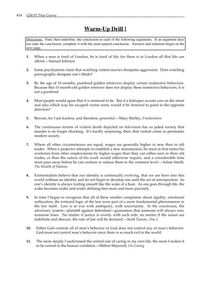414 GMAT Prep Course
Warm-Up Drill I
Directions: Find, then underline, the conclusion to each of the following arguments. If an argument does
not state the conclusion, complete it with the most natural conclusion. Answers and solutions begin on the
next page.
1. When a man is tired of London, he is tired of life; for there is in London all that life can
afford.—Samuel Johnson
2. Some psychiatrists claim that watching violent movies dissipates aggression. Does watching
pornography dissipate one’s libido?
3. By the age of 10 months, purebred golden retrievers display certain instinctive behaviors.
Because this 11-month-old golden retriever does not display these instinctive behaviors, it is
not a purebred.
4. Most people would agree that it is immoral to lie. But if a kidnaper accosts you on the street
and asks which way his escaped victim went, would it be immoral to point in the opposite
direction?
5. Beware, for I am fearless, and therefore, powerful.—Mary Shelley, Frankenstein
6. The continuous stream of violent death depicted on television has so jaded society that
murder is no longer shocking. It’s hardly surprising, then, that violent crime so permeates
modern society.
7. Where all other circumstances are equal, wages are generally higher in new than in old
trades. When a projector attempts to establish a new manufacture, he must at first entice his
workmen from other employments by higher wages than they can either earn in their old
trades, or than the nature of his work would otherwise require, and a considerable time
must pass away before he can venture to reduce them to the common level.—Adam Smith,
The Wealth of Nations
8. Existentialists believe that our identity is continually evolving, that we are born into this
world without an identity and do not begin to develop one until the act of retrospection. So
one’s identity is always trailing oneself like the wake of a boat. As one goes through life, the
wake becomes wider and wider defining him more and more precisely.
9. In time I began to recognize that all of these smaller complaints about rigidity, emotional
suffocation, the tortured logic of the law were part of a more fundamental phenomenon in
the law itself. Law is at war with ambiguity, with uncertainty. In the courtroom, the
adversary system—plaintiff against defendant—guarantees that someone will always win,
someone loses. No matter if justice is evenly with each side, no matter if the issues are
indefinite and obscure, the rule of law will be declared.—Scott Turow, One L
10. Either God controls all of man’s behavior or God does not control any of man’s behavior.
God must not control man’s behavior since there is so much evil in the world.
11. The more deeply I understand the central role of caring in my own life, the more I realize it
to be central to the human condition.—Milton Mayeroff, On Caring
 