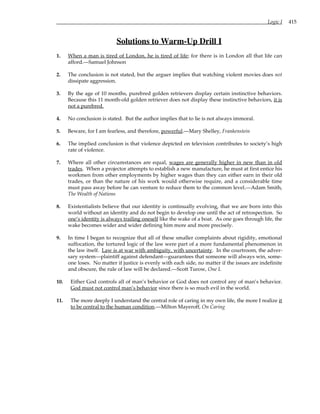 Logic I 415
Solutions to Warm-Up Drill I
1. When a man is tired of London, he is tired of life; for there is in London all that life can
afford.—Samuel Johnson
2. The conclusion is not stated, but the arguer implies that watching violent movies does not
dissipate aggression.
3. By the age of 10 months, purebred golden retrievers display certain instinctive behaviors.
Because this 11 month-old golden retriever does not display these instinctive behaviors, it is
not a purebred.
4. No conclusion is stated. But the author implies that to lie is not always immoral.
5. Beware, for I am fearless, and therefore, powerful.—Mary Shelley, Frankenstein
6. The implied conclusion is that violence depicted on television contributes to society’s high
rate of violence.
7. Where all other circumstances are equal, wages are generally higher in new than in old
trades. When a projector attempts to establish a new manufacture, he must at first entice his
workmen from other employments by higher wages than they can either earn in their old
trades, or than the nature of his work would otherwise require, and a considerable time
must pass away before he can venture to reduce them to the common level.—Adam Smith,
The Wealth of Nations
8. Existentialists believe that our identity is continually evolving, that we are born into this
world without an identity and do not begin to develop one until the act of retrospection. So
one’s identity is always trailing oneself like the wake of a boat. As one goes through life, the
wake becomes wider and wider defining him more and more precisely.
9. In time I began to recognize that all of these smaller complaints about rigidity, emotional
suffocation, the tortured logic of the law were part of a more fundamental phenomenon in
the law itself. Law is at war with ambiguity, with uncertainty. In the courtroom, the adver-
sary system—plaintiff against defendant—guarantees that someone will always win, some-
one loses. No matter if justice is evenly with each side, no matter if the issues are indefinite
and obscure, the rule of law will be declared.—Scott Turow, One L
10. Either God controls all of man’s behavior or God does not control any of man’s behavior.
God must not control man’s behavior since there is so much evil in the world.
11. The more deeply I understand the central role of caring in my own life, the more I realize it
to be central to the human condition.—Milton Mayeroff, On Caring
 