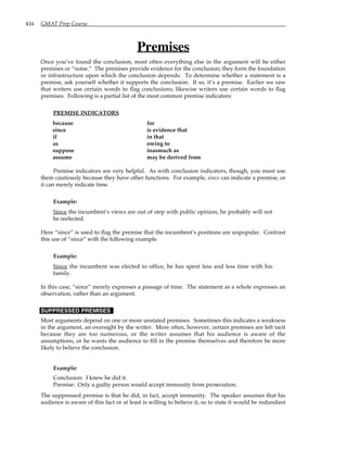 416 GMAT Prep Course
Premises
Once you’ve found the conclusion, most often everything else in the argument will be either
premises or “noise.” The premises provide evidence for the conclusion; they form the foundation
or infrastructure upon which the conclusion depends. To determine whether a statement is a
premise, ask yourself whether it supports the conclusion. If so, it’s a premise. Earlier we saw
that writers use certain words to flag conclusions; likewise writers use certain words to flag
premises. Following is a partial list of the most common premise indicators:
PREMISE INDICATORS
because for
since is evidence that
if in that
as owing to
suppose inasmuch as
assume may be derived from
Premise indicators are very helpful. As with conclusion indicators, though, you must use
them cautiously because they have other functions. For example, since can indicate a premise, or
it can merely indicate time.
Example:
Since the incumbent’s views are out of step with public opinion, he probably will not
be reelected.
Here “since” is used to flag the premise that the incumbent’s positions are unpopular. Contrast
this use of “since” with the following example.
Example:
Since the incumbent was elected to office, he has spent less and less time with his
family.
In this case, “since” merely expresses a passage of time. The statement as a whole expresses an
observation, rather than an argument.
SUPPRESSED PREMISES
Most arguments depend on one or more unstated premises. Sometimes this indicates a weakness
in the argument, an oversight by the writer. More often, however, certain premises are left tacit
because they are too numerous, or the writer assumes that his audience is aware of the
assumptions, or he wants the audience to fill in the premise themselves and therefore be more
likely to believe the conclusion.
Example:
Conclusion: I knew he did it.
Premise: Only a guilty person would accept immunity from prosecution.
The suppressed premise is that he did, in fact, accept immunity. The speaker assumes that his
audience is aware of this fact or at least is willing to believe it, so to state it would be redundant
 
