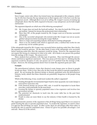 418 GMAT Prep Course
Example:
Steve Cooper, senior sales officer, has trained many top salespeople in this company, includ-
ing 14 who have become the top salespersons in their regions and 3 who have won the top
salesperson award. Although there is an art to selling, Mr. Cooper’s success at training top
salespeople shows that the skills required to become a top salesperson can be both taught
and learned.
The argument depends on which one of the following assumptions?
(A) Mr. Cooper does not teach the hard-sell method. Nor does he teach the I’ll-be-your-
pal method. Instead, he stresses the professional-client relationship.
(B) More than 50% of the people trained by Mr. Cooper went on to become successful
salespeople.
(C) One of the successful salespeople who trained under Mr. Cooper was not an accom-
plished salesperson before learning the Cooper Method.
(D) There is a large and expanding industry dedicated to training salespeople.
(E) There is no one method with which to approach sales; a method that works for one
person may not for another person.
If the salespeople trained by Mr. Cooper were successful before studying under him, then clearly
the argument would be specious. On the other hand, if none of the salespeople were successful
before studying under him, then the argument would be strong. However, the argument does
not require this strong of a statement in order to be valid. All it needs is one person who profited
from the tutelage of Mr. Cooper. The answer is (C).
Many students have problems with this type of question. They read through the answer-
choices and find no significant statements. They may pause at (C) but reject it—thinking that the
argument would be deceptive if only one person out of 17 profited from the tutelage of Mr.
Cooper. However, the missing premise doesn’t have to make the argument good, just valid.
Example:
The petrochemical industry claims that chemical waste dumps pose no threat to people
living near them. If this is true, then why do they locate the plants in sparsely populated re-
gions. By not locating the chemical dumps in densely populated areas the petrochemical
industry tacitly admits that these chemicals are potentially dangerous to the people living
nearby.
Which of the following, if true, would most weaken the author's argument?
(A) Funding through the environmental Super Fund to clean up poorly run waste dumps is
reserved for rural areas only.
(B) Until chemical dumps are proven 100% safe, it would be imprudent to locate them
were they could potentially do the most harm.
(C) Locating the dumps in sparsely populated areas is less expensive and involves less
government red tape.
(D) The potential for chemicals to leach into the water table has in the past been
underestimated.
(E) People in cities are more likely to sue the industry if their health is harmed by the
dumps.
The suppressed false premise of the argument is that all things being equal there is no reason to
prefer locating the sites in sparsely populated areas. To weaken the argument, we need to show
it is not true that all things are equal. In other words, there are advantages other than safety in
locating the sites in sparsely populated areas. Choice (C) gives two possible advantages—cost
and ease. Hence (C) is the answer.
 