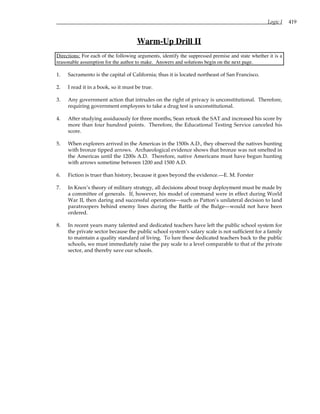 Logic I 419
Warm-Up Drill II
Directions: For each of the following arguments, identify the suppressed premise and state whether it is a
reasonable assumption for the author to make. Answers and solutions begin on the next page.
1. Sacramento is the capital of California; thus it is located northeast of San Francisco.
2. I read it in a book, so it must be true.
3. Any government action that intrudes on the right of privacy is unconstitutional. Therefore,
requiring government employees to take a drug test is unconstitutional.
4. After studying assiduously for three months, Sean retook the SAT and increased his score by
more than four hundred points. Therefore, the Educational Testing Service canceled his
score.
5. When explorers arrived in the Americas in the 1500s A.D., they observed the natives hunting
with bronze tipped arrows. Archaeological evidence shows that bronze was not smelted in
the Americas until the 1200s A.D. Therefore, native Americans must have begun hunting
with arrows sometime between 1200 and 1500 A.D.
6. Fiction is truer than history, because it goes beyond the evidence.—E. M. Forster
7. In Knox’s theory of military strategy, all decisions about troop deployment must be made by
a committee of generals. If, however, his model of command were in effect during World
War II, then daring and successful operations—such as Patton’s unilateral decision to land
paratroopers behind enemy lines during the Battle of the Bulge—would not have been
ordered.
8. In recent years many talented and dedicated teachers have left the public school system for
the private sector because the public school system’s salary scale is not sufficient for a family
to maintain a quality standard of living. To lure these dedicated teachers back to the public
schools, we must immediately raise the pay scale to a level comparable to that of the private
sector, and thereby save our schools.
 