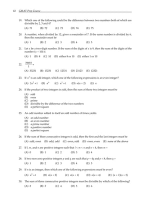 42 GMAT Prep Course
19. Which one of the following could be the difference between two numbers both of which are
divisible by 2, 3 and 4?
(A) 71 (B) 72 (C) 73 (D) 74 (E) 75
20. A number, when divided by 12, gives a remainder of 7. If the same number is divided by 6,
then the remainder must be
(A) 1 (B) 2 (C) 3 (D) 4 (E) 5
21. Let x be a two-digit number. If the sum of the digits of x is 9, then the sum of the digits of the
number (x + 10) is
(A) 1 (B) 8 (C) 10 (D) either 8 or 10 (E) either 1 or 10
22.
39693
3
=
(A) 33231 (B) 13231 (C) 12331 (D) 23123 (E) 12321
23. If n3
is an odd integer, which one of the following expressions is an even integer?
(A) 2n2
+1 (B) n4
(C) n2
+1 (D) n(n + 2) (E) n
24. If the product of two integers is odd, then the sum of those two integers must be
(A) odd
(B) even
(C) prime
(D) divisible by the difference of the two numbers
(E) a perfect square
25. An odd number added to itself an odd number of times yields
(A) an odd number
(B) an even number
(C) a prime number
(D) a positive number
(E) a perfect square
26. If the sum of three consecutive integers is odd, then the first and the last integers must be
(A) odd, even (B) odd, odd (C) even, odd (D) even, even (E) none of the above
27. If l, m, and n are positive integers such that l < m < n and n < 4, then m =
(A) 0 (B) 1 (C) 2 (D) 3 (E) 4
28. If two non-zero positive integers p and q are such that p = 4q and p < 8, then q =
(A) 1 (B) 2 (C) 3 (D) 4 (E) 5
29. If n is an integer, then which one of the following expressions must be even?
(A) n2
+1 (B) n(n + 2) (C) n(n + 1) (D) n(n + 4) (E) (n + 1)(n + 3)
30. The sum of three consecutive positive integers must be divisible by which of the following?
(A) 2 (B) 3 (C) 4 (D) 5 (E) 6
 