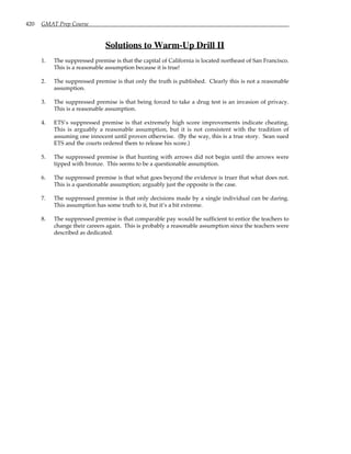 420 GMAT Prep Course
Solutions to Warm-Up Drill II
1. The suppressed premise is that the capital of California is located northeast of San Francisco.
This is a reasonable assumption because it is true!
2. The suppressed premise is that only the truth is published. Clearly this is not a reasonable
assumption.
3. The suppressed premise is that being forced to take a drug test is an invasion of privacy.
This is a reasonable assumption.
4. ETS’s suppressed premise is that extremely high score improvements indicate cheating.
This is arguably a reasonable assumption, but it is not consistent with the tradition of
assuming one innocent until proven otherwise. (By the way, this is a true story. Sean sued
ETS and the courts ordered them to release his score.)
5. The suppressed premise is that hunting with arrows did not begin until the arrows were
tipped with bronze. This seems to be a questionable assumption.
6. The suppressed premise is that what goes beyond the evidence is truer that what does not.
This is a questionable assumption; arguably just the opposite is the case.
7. The suppressed premise is that only decisions made by a single individual can be daring.
This assumption has some truth to it, but it’s a bit extreme.
8. The suppressed premise is that comparable pay would be sufficient to entice the teachers to
change their careers again. This is probably a reasonable assumption since the teachers were
described as dedicated.
 