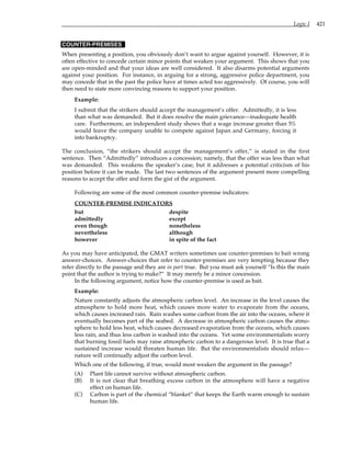 Logic I 421
COUNTER-PREMISES
When presenting a position, you obviously don’t want to argue against yourself. However, it is
often effective to concede certain minor points that weaken your argument. This shows that you
are open-minded and that your ideas are well considered. It also disarms potential arguments
against your position. For instance, in arguing for a strong, aggressive police department, you
may concede that in the past the police have at times acted too aggressively. Of course, you will
then need to state more convincing reasons to support your position.
Example:
I submit that the strikers should accept the management’s offer. Admittedly, it is less
than what was demanded. But it does resolve the main grievance—inadequate health
care. Furthermore, an independent study shows that a wage increase greater than 5%
would leave the company unable to compete against Japan and Germany, forcing it
into bankruptcy.
The conclusion, “the strikers should accept the management’s offer,” is stated in the first
sentence. Then “Admittedly” introduces a concession; namely, that the offer was less than what
was demanded. This weakens the speaker’s case, but it addresses a potential criticism of his
position before it can be made. The last two sentences of the argument present more compelling
reasons to accept the offer and form the gist of the argument.
Following are some of the most common counter-premise indicators:
COUNTER-PREMISE INDICATORS
but despite
admittedly except
even though nonetheless
nevertheless although
however in spite of the fact
As you may have anticipated, the GMAT writers sometimes use counter-premises to bait wrong
answer-choices. Answer-choices that refer to counter-premises are very tempting because they
refer directly to the passage and they are in part true. But you must ask yourself “Is this the main
point that the author is trying to make?” It may merely be a minor concession.
In the following argument, notice how the counter-premise is used as bait.
Example:
Nature constantly adjusts the atmospheric carbon level. An increase in the level causes the
atmosphere to hold more heat, which causes more water to evaporate from the oceans,
which causes increased rain. Rain washes some carbon from the air into the oceans, where it
eventually becomes part of the seabed. A decrease in atmospheric carbon causes the atmo-
sphere to hold less heat, which causes decreased evaporation from the oceans, which causes
less rain, and thus less carbon is washed into the oceans. Yet some environmentalists worry
that burning fossil fuels may raise atmospheric carbon to a dangerous level. It is true that a
sustained increase would threaten human life. But the environmentalists should relax—
nature will continually adjust the carbon level.
Which one of the following, if true, would most weaken the argument in the passage?
(A) Plant life cannot survive without atmospheric carbon.
(B) It is not clear that breathing excess carbon in the atmosphere will have a negative
effect on human life.
(C) Carbon is part of the chemical “blanket” that keeps the Earth warm enough to sustain
human life.
 