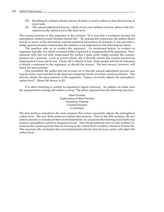 422 GMAT Prep Course
(D) Breathing by animals releases almost 30 times as much carbon as does the burning of
fossil fuels.
(E) The natural adjustment process, which occurs over millions of years, allows wide fluc-
tuations in the carbon level in the short term.
The counter-premise in this argument is the sentence “It is true that a sustained increase [in
atmospheric carbon] would threaten human life.” By making this concession, the author shows
that he is aware of the alternatives and the potential seriousness of situation; it also provides a
hedge against potential criticism that the situation is too important to risk following his advice.
The question asks us to weaken the argument. As mentioned before, to weaken an
argument typically you attack a premise (either expressed or suppressed) of the argument. Now,
someone who did not fully understand the author’s main point might mistake the counter-
premise for a premise. Look at answer-choice (B); it directly attacks the counter-premise by
implying that it may not be true. Choice (B) is offered as bait. Some people will fall for it because
it attacks a statement in the argument, as should the answer. The best answer, however, will
attack the main premise.
One possibility the author did not account for is that the natural adjustment process may
require many years and that in the short run dangerous levels of carbon could accumulate. This
directly attacks the main premise of the argument, “Nature constantly adjusts the atmospheric
carbon level.” Hence the answer is (E).
It is often clarifying to outline an argument’s logical structure. An outline can make clear
the argumentative strategy the author is using. The above argument has the following structure:
Main Premise
Explanation of Main Premise
Secondary Premise
Counter-Premise
Conclusion
The first sentence introduces the main premise that nature constantly adjusts the atmospheric
carbon level. The next three sentences explain that premise. Then in the fifth sentence, the sec-
ondary premise is introduced that environmentalists are concerned that burning fossil fuels may
increase atmospheric carbon to dangerous levels. Then the penultimate (next to last) sentence in-
troduces the counter-premise that an increase in the carbon level would be a threat to human life.
This measures the conclusion that environmentalists should relax because nature will adjust the
carbon level.
 
