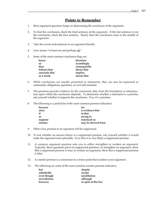Logic I 423
Points to Remember
1. Most argument questions hinge on determining the conclusion of the argument.
2. To find the conclusion, check the final sentence of the argument. If the last sentence is not
the conclusion, check the first sentence. Rarely does the conclusion come in the middle of
the argument.
3. Take the words and sentences in an argument literally.
4. Some means “at least one and perhaps all.”
5. Some of the most common conclusion flags are
hence therefore
so accordingly
thus consequently
follows that shows that
conclude that implies
as a result means that
6. While conclusions are usually presented as statements, they can also be expressed as
commands, obligations, questions, or even left unstated.
7. The premises provide evidence for the conclusion; they form the foundation or infrastruc-
ture upon which the conclusion depends. To determine whether a statement is a premise,
ask yourself whether it supports the conclusion. If so, it’s a premise.
8. The following is a partial list of the most common premise indicators:
because for
since is evidence that
if in that
as owing to
suppose inasmuch as
assume may be derived from
9. Often a key premise to an argument will be suppressed.
10. To test whether an answer-choice is a suppressed premise, ask yourself whether it would
make the argument more plausible. If so, then it is very likely a suppressed premise.
11. A common argument question asks you to either strengthen or weaken an argument.
Typically, these questions pivot on suppressed premises: to strengthen an argument, show
that a suppressed premise is true; to weaken an argument, show that a suppressed premise
is false.
12. A counter-premise is a concession to a minor point that weakens your argument.
13. The following are some of the most common counter-premise indicators.
but despite
admittedly except
even though nonetheless
nevertheless although
however in spite of the fact
 