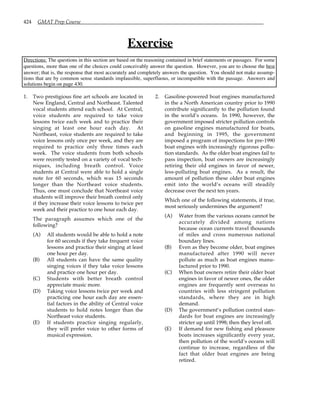 424 GMAT Prep Course
Exercise
Directions: The questions in this section are based on the reasoning contained in brief statements or passages. For some
questions, more than one of the choices could conceivably answer the question. However, you are to choose the best
answer; that is, the response that most accurately and completely answers the question. You should not make assump-
tions that are by common sense standards implausible, superfluous, or incompatible with the passage. Answers and
solutions begin on page 430.
1. Two prestigious fine art schools are located in
New England, Central and Northeast. Talented
vocal students attend each school. At Central,
voice students are required to take voice
lessons twice each week and to practice their
singing at least one hour each day. At
Northeast, voice students are required to take
voice lessons only once per week, and they are
required to practice only three times each
week. The voice students from both schools
were recently tested on a variety of vocal tech-
niques, including breath control. Voice
students at Central were able to hold a single
note for 60 seconds, which was 15 seconds
longer than the Northeast voice students.
Thus, one must conclude that Northeast voice
students will improve their breath control only
if they increase their voice lessons to twice per
week and their practice to one hour each day.
The paragraph assumes which one of the
following?
(A) All students would be able to hold a note
for 60 seconds if they take frequent voice
lessons and practice their singing at least
one hour per day.
(B) All students can have the same quality
singing voices if they take voice lessons
and practice one hour per day.
(C) Students with better breath control
appreciate music more.
(D) Taking voice lessons twice per week and
practicing one hour each day are essen-
tial factors in the ability of Central voice
students to hold notes longer than the
Northeast voice students.
(E) If students practice singing regularly,
they will prefer voice to other forms of
musical expression.
2. Gasoline-powered boat engines manufactured
in the a North American country prior to 1990
contribute significantly to the pollution found
in the world’s oceans. In 1990, however, the
government imposed stricter pollution controls
on gasoline engines manufactured for boats,
and beginning in 1995, the government
imposed a program of inspections for pre-1990
boat engines with increasingly rigorous pollu-
tion standards. As the older boat engines fail to
pass inspection, boat owners are increasingly
retiring their old engines in favor of newer,
less-polluting boat engines. As a result, the
amount of pollution these older boat engines
emit into the world’s oceans will steadily
decrease over the next ten years.
Which one of the following statements, if true,
most seriously undermines the argument?
(A) Water from the various oceans cannot be
accurately divided among nations
because ocean currents travel thousands
of miles and cross numerous national
boundary lines.
(B) Even as they become older, boat engines
manufactured after 1990 will never
pollute as much as boat engines manu-
factured prior to 1990.
(C) When boat owners retire their older boat
engines in favor of newer ones, the older
engines are frequently sent overseas to
countries with less stringent pollution
standards, where they are in high
demand.
(D) The government’s pollution control stan-
dards for boat engines are increasingly
stricter up until 1998; then they level off.
(E) If demand for new fishing and pleasure
boats increases significantly every year,
then pollution of the world’s oceans will
continue to increase, regardless of the
fact that older boat engines are being
retired.
 