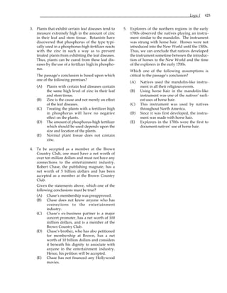 Logic I 425
3. Plants that exhibit certain leaf diseases tend to
measure extremely high in the amount of zinc
in their leaf and stem tissue. Botanists have
discovered that phosphorus of the type typi-
cally used in a phosphorus-high fertilizer reacts
with the zinc in such a way as to prevent
treated plants from exhibiting the leaf diseases.
Thus, plants can be cured from these leaf dis-
eases by the use of a fertilizer high in phospho-
rus.
The passage’s conclusion is based upon which
one of the following premises?
(A) Plants with certain leaf diseases contain
the same high level of zinc in their leaf
and stem tissue.
(B) Zinc is the cause and not merely an effect
of the leaf diseases.
(C) Treating the plants with a fertilizer high
in phosphorus will have no negative
effect on the plants.
(D) The amount of phosphorus-high fertilizer
which should be used depends upon the
size and location of the plants.
(E) Normal plant tissue does not contain
zinc.
4. To be accepted as a member at the Brown
Country Club, one must have a net worth of
over ten million dollars and must not have any
connections to the entertainment industry.
Robert Chase, the publishing magnate, has a
net worth of 5 billion dollars and has been
accepted as a member at the Brown Country
Club.
Given the statements above, which one of the
following conclusions must be true?
(A) Chase’s membership was preapproved.
(B) Chase does not know anyone who has
connections to the entertainment
industry.
(C) Chase’s ex-business partner is a major
concert promoter, has a net worth of 100
million dollars, and is a member of the
Brown Country Club.
(D) Chase’s brother, who has also petitioned
for membership at Brown, has a net
worth of 10 billion dollars and considers
it beneath his dignity to associate with
anyone in the entertainment industry.
Hence, his petition will be accepted.
(E) Chase has not financed any Hollywood
movies.
5. Explorers of the northern regions in the early
1700s observed the natives playing an instru-
ment similar to the mandolin. The instrument
was strung with horse hair. Horses were not
introduced into the New World until the 1500s.
Thus, we can conclude that natives developed
the instrument sometime between the introduc-
tion of horses to the New World and the time
of the explorers in the early 1700s.
Which one of the following assumptions is
critical to the passage’s conclusion?
(A) Natives used the mandolin-like instru-
ment in all their religious events.
(B) Using horse hair in the mandolin-like
instrument was one of the natives’ earli-
est uses of horse hair.
(C) This instrument was used by natives
throughout North America.
(D) Since it was first developed, the instru-
ment was made with horse hair.
(E) Explorers in the 1700s were the first to
document natives’ use of horse hair.
 