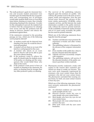 426 GMAT Prep Course
6. The math professor’s goals for classroom hon-
esty and accurate student assessment were
founded upon his belief that the fear of punish-
ment and corresponding loss of privileges
would make students think twice or even three
times before cheating on exams, thus virtually
eliminating cheating in his classroom. In order
for this atmosphere to prevail, the students had
to believe that the consequences for cheating
were severe and that the professor had the
means to discover cheaters and enforce the
punishment against them.
If the statements contained in the preceding
passage are true, which one of the following
can be properly inferred?
(A) A student would only be deterred from
cheating if he knew he would be discov-
ered and punished.
(B) A student will not cheat on an exam if he
feels he is well prepared for the exam.
(C) A student who cheats on an exam
believes that he will not be able to pass
the exam without cheating.
(D) If the professor wants to achieve his
goals, he should make his students aware
of his policy on cheating and the conse-
quences that would befall those who
cheat on his exams.
(E) If the professor wants never to have an
incident of cheating in his classroom, his
policy on cheating must be stronger than
any other professor’s policy on cheating.
7. The survival of the publishing industry
depends upon the existence of a public who
will buy the printed word in the form of news-
papers, books and magazines. Over the past
several years, however, the advance of elec-
tronic media, particularly CD-ROMs, online
computer services, and the Internet, has made
information available to the public electroni-
cally without the need for printed materials.
As the availability of electronic media increases
and as it is more easily accessible, the public
has less need for printed materials.
Which one of the following statements flows
logically from the passage?
(A) Teachers and libraries must promote the
importance of books and other written
materials.
(B) The publishing industry is threatened by
the advance of the computer information
age.
(C) Every member of the public has a duty to
become informed about the Internet.
(D) Tabloids will most successfully compete
with computers.
(E) The publishing industry will survive if
the educated members of the public con-
tinue to purchase written materials.
8. Pharmacists recently conducted a study with
respect to the reasons their customers pur-
chased eye drops to soothe eye dryness. Dry
eyes were more frequently experienced by
customers who wore contact lenses than by
customers who did not wear contact lenses.
The pharmacists concluded that wearing con-
tact lenses, by itself, can cause contact wearers
to have dry eyes.
Which one of the following statements, if true,
most seriously undermines the pharmacists’
conclusion?
(A) An inherited condition can cause both
weak eyesight and dry eyes.
(B) Physical exertion causes dry eyes in
many people who wear contact lenses.
(C) Most people who have dry eyes do not
wear contact lenses.
(D) Most people who wear contact lenses do
not have dry eyes.
(E) Both weak vision and dry eyes cause
headaches.
 