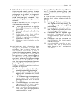 Logic I 427
9. Kirkland’s theory of corporate structure can be
represented by a truncated pyramid. There are
workers, middle management, and executive
management, but no head of the corporation.
Instead, all major decisions are made by com-
mittee. As a consequence, in Kirkland’s struc-
ture, risky, cutting-edge technologies cannot be
developed.
Which one of the following is an assumption on
which the argument depends?
(A) Cutting-edge technologies are typically
developed by entrepreneurs, not by big
corporations.
(B) Only single individuals will make risky
decisions.
(C) An individual is more likely to take a
gamble on his own than in a group.
(D) All heads of corporations reached their
positions by taking risks.
(E) All cutting-edge technologies involve
some risk.
10. Advertisers are often criticized for their
unscrupulous manipulation of people’s tastes
and wants. There is evidence, however, that
some advertisers are motivated by moral as
well as financial considerations. A particular
publication decided to change its image from
being a family newspaper to concentration on
sex and violence, thus appealing to a different
readership. Some advertisers withdrew their
advertisements from the publication, and this
must have been because they morally disap-
proved of publishing salacious material.
Which one of the following, if true, would most
strengthen the argument?
(A) The advertisers switched their adver-
tisements to other family newspapers.
(B) Some advertisers switched from family
newspapers to advertise in the changed
publication.
(C) The advertisers expected their product
sales to increase if they stayed with the
changed publication, but to decrease if
they withdrew.
(D) People who generally read family news-
papers are not likely to buy newspapers
that concentrate on sex and violence.
(E) It was expected that the changed publi-
cation would appeal principally to those
in a different income group.
11. Some people believe that witnessing violence in
movies will discharge aggressive energy. Does
watching someone else eat fill one’s own
stomach?
In which one of the following does the reason-
ing most closely parallel that employed in the
passage?
(A) Some people think appropriating sup-
plies at work for their own personal use
is morally wrong. Isn’t shoplifting
morally wrong?
(B) Some people think nationalism is defen-
sible. Hasn’t nationalism been the excuse
for committing abominable crimes?
(C) Some people think that boxing is fixed
just because wrestling usually is. Are the
two sports managed by the same sort of
people?
(D) Some people think that economists can
control inflation. Can meteorologists
make the sun shine?
(E) Some people think workaholics are com-
pensating for a lack of interpersonal
skills. However, aren’t most doctors
workaholics?
 