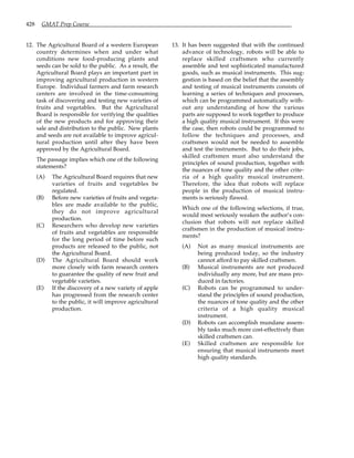 428 GMAT Prep Course
12. The Agricultural Board of a western European
country determines when and under what
conditions new food-producing plants and
seeds can be sold to the public. As a result, the
Agricultural Board plays an important part in
improving agricultural production in western
Europe. Individual farmers and farm research
centers are involved in the time-consuming
task of discovering and testing new varieties of
fruits and vegetables. But the Agricultural
Board is responsible for verifying the qualities
of the new products and for approving their
sale and distribution to the public. New plants
and seeds are not available to improve agricul-
tural production until after they have been
approved by the Agricultural Board.
The passage implies which one of the following
statements?
(A) The Agricultural Board requires that new
varieties of fruits and vegetables be
regulated.
(B) Before new varieties of fruits and vegeta-
bles are made available to the public,
they do not improve agricultural
production.
(C) Researchers who develop new varieties
of fruits and vegetables are responsible
for the long period of time before such
products are released to the public, not
the Agricultural Board.
(D) The Agricultural Board should work
more closely with farm research centers
to guarantee the quality of new fruit and
vegetable varieties.
(E) If the discovery of a new variety of apple
has progressed from the research center
to the public, it will improve agricultural
production.
13. It has been suggested that with the continued
advance of technology, robots will be able to
replace skilled craftsmen who currently
assemble and test sophisticated manufactured
goods, such as musical instruments. This sug-
gestion is based on the belief that the assembly
and testing of musical instruments consists of
learning a series of techniques and processes,
which can be programmed automatically with-
out any understanding of how the various
parts are supposed to work together to produce
a high quality musical instrument. If this were
the case, then robots could be programmed to
follow the techniques and processes, and
craftsmen would not be needed to assemble
and test the instruments. But to do their jobs,
skilled craftsmen must also understand the
principles of sound production, together with
the nuances of tone quality and the other crite-
ria of a high quality musical instrument.
Therefore, the idea that robots will replace
people in the production of musical instru-
ments is seriously flawed.
Which one of the following selections, if true,
would most seriously weaken the author’s con-
clusion that robots will not replace skilled
craftsmen in the production of musical instru-
ments?
(A) Not as many musical instruments are
being produced today, so the industry
cannot afford to pay skilled craftsmen.
(B) Musical instruments are not produced
individually any more, but are mass pro-
duced in factories.
(C) Robots can be programmed to under-
stand the principles of sound production,
the nuances of tone quality and the other
criteria of a high quality musical
instrument.
(D) Robots can accomplish mundane assem-
bly tasks much more cost-effectively than
skilled craftsmen can.
(E) Skilled craftsmen are responsible for
ensuring that musical instruments meet
high quality standards.
 