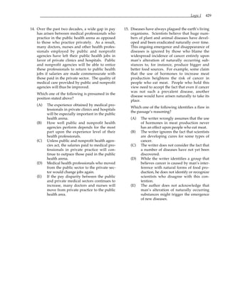 Logic I 429
14. Over the past two decades, a wide gap in pay
has arisen between medical professionals who
practice in the public health arena as opposed
to those who practice privately. As a result,
many doctors, nurses and other health profes-
sionals employed by public and nonprofit
agencies have left their public health jobs in
favor of private clinics and hospitals. Public
and nonprofit agencies will be able to entice
these professionals to return to public health
jobs if salaries are made commensurate with
those paid in the private sector. The quality of
medical care provided by public and nonprofit
agencies will thus be improved.
Which one of the following is presumed in the
position stated above?
(A) The experience obtained by medical pro-
fessionals in private clinics and hospitals
will be especially important in the public
health arena.
(B) How well public and nonprofit health
agencies perform depends for the most
part upon the experience level of their
health professionals.
(C) Unless public and nonprofit health agen-
cies act, the salaries paid to medical pro-
fessionals in private practice will con-
tinue to outpace those paid in the public
health arena.
(D) Medical health professionals who moved
from the public sector to the private sec-
tor would change jobs again.
(E) If the pay disparity between the public
and private medical sectors continues to
increase, many doctors and nurses will
move from private practice to the public
health area.
15. Diseases have always plagued the earth’s living
organisms. Scientists believe that huge num-
bers of plant and animal diseases have devel-
oped and been eradicated naturally over time.
This ongoing emergence and disappearance of
diseases is ignored by those who blame the
widespread incidence of cancer entirely upon
man’s alteration of naturally occurring sub-
stances to, for instance, produce bigger and
better food sources. For example, some claim
that the use of hormones to increase meat
production heightens the risk of cancer in
people who eat meat. People who hold this
view need to accept the fact that even if cancer
was not such a prevalent disease, another
disease would have arisen naturally to take its
place.
Which one of the following identifies a flaw in
the passage’s reasoning?
(A) The writer wrongly assumes that the use
of hormones in meat production never
has an effect upon people who eat meat.
(B) The writer ignores the fact that scientists
are developing cures for some types of
cancer.
(C) The writer does not consider the fact that
a number of diseases have not yet been
discovered.
(D) While the writer identifies a group that
believes cancer is caused by man’s inter-
ference with natural forms of food pro-
duction, he does not identify or recognize
scientists who disagree with this con-
tention.
(E) The author does not acknowledge that
man’s alteration of naturally occurring
substances might trigger the emergence
of new diseases.
 