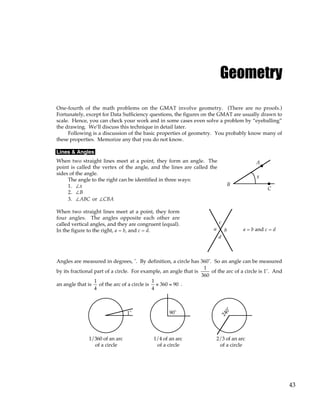 43
Geometry
One-fourth of the math problems on the GMAT involve geometry. (There are no proofs.)
Fortunately, except for Data Sufficiency questions, the figures on the GMAT are usually drawn to
scale. Hence, you can check your work and in some cases even solve a problem by “eyeballing”
the drawing. We’ll discuss this technique in detail later.
Following is a discussion of the basic properties of geometry. You probably know many of
these properties. Memorize any that you do not know.
Lines & Angles
When two straight lines meet at a point, they form an angle. The
point is called the vertex of the angle, and the lines are called the
sides of the angle.
The angle to the right can be identified in three ways:
1. ∠x
2. ∠B
3. ∠ABC or ∠CBA
x
A
B
C
When two straight lines meet at a point, they form
four angles. The angles opposite each other are
called vertical angles, and they are congruent (equal).
In the figure to the right, a = b, and c = d. a
c
b
d
a = b and c = d
Angles are measured in degrees, ˚. By definition, a circle has 360˚. So an angle can be measured
by its fractional part of a circle. For example, an angle that is
1
360
of the arc of a circle is 1˚. And
an angle that is
1
4
of the arc of a circle is
1
4
× 360 = 90 .
1˚ 90˚
1/360 of an arc
of a circle
1/4 of an arc
of a circle
2/3 of an arc
of a circle
2
4
0
˚
 