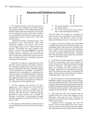 430 GMAT Prep Course
Answers and Solutions to Exercise
1. D
2. C
3. B
4. E
5. D
6. D
7. B
8. A
9. B
10. C
11. D
12. B
13. C
14. D
15. E
1. The implied premise of the first question is
that Central voice students have better breath
control than Northeast voice students because the
Central students take more frequent voice lessons
and are required to practice more often. Further,
it is assumed that more lessons and practice are
indispensable factors to this result. (D) is the
correct answer.
Selection (A) is the second best answer. The
conclusion in the first question states that
Northeast students “will improve their breath
control only if they increase” their lessons and
practice. Put another way, more frequent voice
lessons and practice are required for greater
breath control. Selection (A) says that all
students who take frequent lessons and practice
often would have good breath control, but (A)
does not imply that such a schedule of lessons
and practice are necessary.
2. Typically, to weaken an argument, one of its
premises must be shown to be false or flawed.
The argument implies that when boat owners
buy new engines for their boats, their old engines
will be discarded or destroyed. Selection (C)
contradicts this assumption by explaining that
old boat engines are in high demand in countries
with less rigorous pollution standards and that
old engines are often sent overseas to satisfy that
demand. Thus these old engines may still be in
use. Selection (C) is the right answer.
3. In this question, the premise has been
suppressed. If the high level of zinc found in
diseased plants is merely a symptom of the
diseases, and zinc does not actually cause the
diseases, then the fact that a fertilizer high in
phosphorus causes plants not to exhibit the
diseases, is irrelevant. So the question is based
upon the assumption set forth in choice (B). The
answer is (B).
4. The argument states that two criteria must be
met before the Brown Country Club will accept a
person:
I. He or she must have a net worth of over
ten million dollars.
II. He or she must not have any connec-
tions to the entertainment industry.
Since the Chase was accepted as a member, he
must not have any connections to the entertain-
ment industry and therefore could not have
financed a Hollywood movie. The answer is (E).
5. Natives could have initially developed their
mandolin-like instrument with strings made from
something other than horse hair, perhaps tree
bark. In order for the conclusion in the argument
to be valid, we must assume that the instrument
was first developed with horse hair. Selection
(D) is the assumption upon which the conclusion
is based. The answer is (D).
6. A conclusion for this argument is requested.
In order to accurately assess his students on
exams, the professor desires to eliminate cheating
from his classroom. He believes that a tough
policy on cheating will deter students from
cheating. Therefore, he is more likely to reach his
goal if he announces his policy on cheating and
makes it known that he will track down cheaters
and punish them. The answer is (D).
7. The first sentence is critical to this question—
publishers depend upon people who buy books
and other printed materials. If the advance of the
computer information age eliminates the need for
printed information, then the publishing industry
is threatened by the public’s wide-spread use of
computers and the Internet. The answer is (B).
8. This argument does not consider that an
outside factor may cause some people to have
both poor vision and dry eyes. Selection (A)
provides an outside factor for both conditions. It
is the correct answer.
Selection (D) is tempting, but don’t be
misled. Even if most people who wear contact
lenses do not have dry eyes, this does not weaken
the argument because it is based on the incidence
 