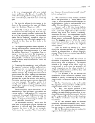 Logic I 431
of dry eyes between people who wear contact
lenses and those who do not. Secondly, the
author does not argue that wearing contact lenses
must cause dry eyes, only that it can cause dry
eyes.
9. The link that allows the conclusion to be
drawn is the assumption that only individuals
make risky decisions. The answer is (B).
Both (A) and (C) are close second-best
choices (a double-detractor pair). Both are sup-
ported by the passage, but each understates the
scope of the suppressed premise. The argument
states that in Kirkland’s model of corporate
structure cutting-edge technologies cannot be de-
veloped, not that they are less likely to be
developed.
10. The suppressed premise in this argument is
that the advertisers hurt themselves financially
by withdrawing their advertisements, or at least
did not help themselves. To strengthen the argu-
ment, we need to show that this assumption is
true. Choice (C) implies that this is the case by
stating that the advertisers expected to lose sales
if they withdrew their advertisements. Hence the
answer is (C).
11. To answer this question, we need to identify
the argument’s structure and the author’s tone.
The argument has two parts. First, a statement is
made. Then it is questioned by drawing an
extreme analogy. By putting the conclusion in
question form, the author hopes you will be more
likely to come to the same conclusion she did.
It’s important to note the sarcasm in the analogy.
Obviously, watching someone else eat doesn’t fill
your own stomach. The author implies it is
equally unlikely that watching violent movies
will dissipate aggressive energy, or satisfy one’s
need for violence.
In the argument, the writer throws out a
statement and then ridicules it by drawing an
extreme analogy. Look at choice (D). It presents
a statement: “Some people think that economists can
control inflation.” Then ridicules it with an
extreme analogy: “Can meteorologists make the sun
shine?” Hence the answer is (D).
(B) is somewhat tempting. It does have the
same basic structure as the original argument—a
statement is offered and then questioned.
However, the tone in (B) is not sarcastic.
Furthermore, the question “Hasn’t nationalism
been the excuse for committing abominable crimes?”
isn’t in analogy form.
12. This question is fairly simple; students
should not agonize over it. Clearly, before a new
variety of fruit or vegetable can improve agricul-
tural production, it must be made available to the
public. Selection (B) is the correct answer.
Answers such as (B) often cause students
much difficulty. Students may hesitate to mark
such a clear and simple answer because they
believe they must have missed something.
Sometimes they have. But sometimes the simple
answer is the correct answer. Caution: Students
should attempt to distinguish the simple answer
from the simplistic answer. While the simple
answer may more often be the correct answer
over a complex answer, rarely is the simplistic
answer correct.
Don’t be misled by answer (C). Even
though the argument supports (C), the question
asks for a statement that is inferred from the
passage. Thus, the answer must go beyond what
is divulged in the passage.
13. Remember that in order to weaken or
undermine an argument, one of the premises of
the argument must be disproved. The implied
premise of this passage is that robots cannot be
programmed to understand the principles of
sound production and the other criteria of a
quality musical instrument, and thus they will
not replace skilled craftsmen.
(A) No. Whether or not the industry can
afford to pay skilled craftsmen is irrelevant to the
question of whether robots could be programmed
to perform the craftsmen’s work at the same skill
level.
(B) No. This selection is also irrelevant to
the argument, which considers whether robots
can perform the skilled work of craftsmen.
(C) Yes. The implied premise of the
argument is that robots cannot understand the
workings of musical instruments or how to pro-
duce a high quality musical instrument. If robots
can be programmed with these understandings,
the author’s conclusion would be seriously
undermined.
(D) No. This statement is true, but the tasks
in issue are not mundane assembly tasks. Rather,
they involve the more sophisticated understand-
ings and nuances of musical instruments.
(E) No. This statement does not weaken the
argument. Instead, it reinforces it.
 