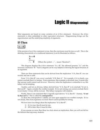 433
Logic II (Diagramming)
Most arguments are based on some variation of an if-then statement. However, the if-then
statement is often embedded in other equivalent structures. Diagramming brings out the
superstructure and the underlying simplicity of arguments.
If-Then
A—>B
If the premise of an if-then statement is true, then the conclusion must be true as well. This is the
defining characteristic of a conditional statement; it can be illustrated as follows:
A—>B
A
. .
.
B (Where the symbol means "therefore")
.
. .
This diagram displays the if-then statement “A—>B,” the affirmed premise “A,” and the
necessary conclusion “B.” Such a diagram can be very helpful in showing the logical structure of
an argument.
There are three statements that can be derived from the implication “if A, then B”; two are
invalid, and one is valid.
From “if A, then B” you cannot conclude “if B, then A.” For example, if it is cloudy, you
cannot conclude that it is raining. From experience, this example is obviously true; it seems silly
that anyone could commit such an error. However, when the implication is unfamiliar to us, this
fallacy can be tempting.
Another, and not as obvious, fallacy derived from “if A, then B” is to conclude “if not A,
then not B.” Again, consider the weather example. If it is not raining, you cannot conclude that it
is not cloudy—it may still be overcast. This fallacy is popular with students.
Finally, there is one statement that is logically equivalent to “if A, then B.” Namely, “if not
B, then not A.” This is called the contrapositive.
To show the contrapositive’s validity, we once again appeal to our weather example. If it is
not cloudy, then from experience we know that it cannot possibly be raining.
We now know two things about the implication “if A, then B”:
1) If A is true, then B must be true.
2) If B is false, then A must be false.
If you assume no more than these two facts about an implication, then you will not fall for
the fallacies that trap many students.
 