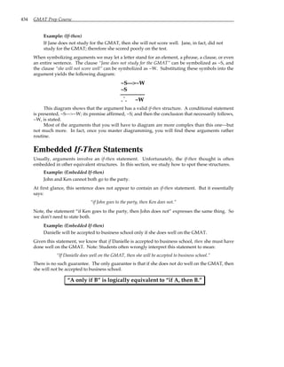 434 GMAT Prep Course
Example: (If-then)
If Jane does not study for the GMAT, then she will not score well. Jane, in fact, did not
study for the GMAT; therefore she scored poorly on the test.
When symbolizing arguments we may let a letter stand for an element, a phrase, a clause, or even
an entire sentence. The clause “Jane does not study for the GMAT” can be symbolized as ~S, and
the clause “she will not score well” can be symbolized as ~W. Substituting these symbols into the
argument yields the following diagram:
~S—>~W
~S
. .
.
~W
This diagram shows that the argument has a valid if-then structure. A conditional statement
is presented, ~S—>~W; its premise affirmed, ~S; and then the conclusion that necessarily follows,
~W, is stated.
Most of the arguments that you will have to diagram are more complex than this one—but
not much more. In fact, once you master diagramming, you will find these arguments rather
routine.
Embedded If-Then Statements
Usually, arguments involve an if-then statement. Unfortunately, the if-then thought is often
embedded in other equivalent structures. In this section, we study how to spot these structures.
Example: (Embedded If-then)
John and Ken cannot both go to the party.
At first glance, this sentence does not appear to contain an if-then statement. But it essentially
says:
“if John goes to the party, then Ken does not.”
Note, the statement “if Ken goes to the party, then John does not” expresses the same thing. So
we don’t need to state both.
Example: (Embedded If-then)
Danielle will be accepted to business school only if she does well on the GMAT.
Given this statement, we know that if Danielle is accepted to business school, then she must have
done well on the GMAT. Note: Students often wrongly interpret this statement to mean:
“If Danielle does well on the GMAT, then she will be accepted to business school.”
There is no such guarantee. The only guarantee is that if she does not do well on the GMAT, then
she will not be accepted to business school.
“A only if B” is logically equivalent to “if A, then B.”
 