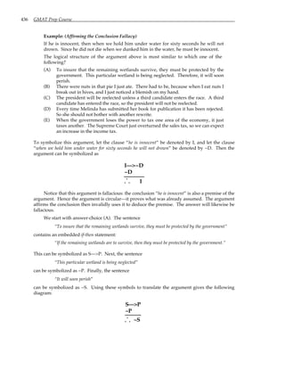 436 GMAT Prep Course
Example: (Affirming the Conclusion Fallacy)
If he is innocent, then when we hold him under water for sixty seconds he will not
drown. Since he did not die when we dunked him in the water, he must be innocent.
The logical structure of the argument above is most similar to which one of the
following?
(A) To insure that the remaining wetlands survive, they must be protected by the
government. This particular wetland is being neglected. Therefore, it will soon
perish.
(B) There were nuts in that pie I just ate. There had to be, because when I eat nuts I
break out in hives, and I just noticed a blemish on my hand.
(C) The president will be reelected unless a third candidate enters the race. A third
candidate has entered the race, so the president will not be reelected.
(D) Every time Melinda has submitted her book for publication it has been rejected.
So she should not bother with another rewrite.
(E) When the government loses the power to tax one area of the economy, it just
taxes another. The Supreme Court just overturned the sales tax, so we can expect
an increase in the income tax.
To symbolize this argument, let the clause “he is innocent” be denoted by I, and let the clause
“when we hold him under water for sixty seconds he will not drown” be denoted by ~D. Then the
argument can be symbolized as
. .
.
I—>~D
~D
I
Notice that this argument is fallacious: the conclusion “he is innocent” is also a premise of the
argument. Hence the argument is circular—it proves what was already assumed. The argument
affirms the conclusion then invalidly uses it to deduce the premise. The answer will likewise be
fallacious.
We start with answer-choice (A). The sentence
“To insure that the remaining wetlands survive, they must be protected by the government”
contains an embedded if-then statement:
“If the remaining wetlands are to survive, then they must be protected by the government.”
This can be symbolized as S—>P. Next, the sentence
“This particular wetland is being neglected”
can be symbolized as ~P. Finally, the sentence
“It will soon perish”
can be symbolized as ~S. Using these symbols to translate the argument gives the following
diagram:
S—>P
~P
. .
.
~S
 