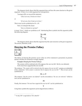 Logic II (Diagramming) 437
The diagram clearly shows that this argument does not have the same structure as the given
argument. In fact, it is a valid argument by contraposition.
Turning to (B), we reword the statement
“when I eat nuts, I break out in hives”
as
“If I eat nuts, then I break out in hives.”
This in turn can be symbolized as N—>H.
Next, we interpret the clause
“there is a blemish on my hand”
to mean “hives,” which we symbolize as H. Substituting these symbols into the argument yields
the following diagram:
N—>H
H
. .
.
N
The diagram clearly shows that this argument has the same structure as the given argument.
The answer, therefore, is (B).
Denying the Premise Fallacy
A—>B
~A
. .
.
~B
The fallacy of denying the premise occurs when an if-then statement is presented, its premise
denied, and then its conclusion wrongly negated.
Example: (Denying the Premise Fallacy)
The senator will be reelected only if he opposes the new tax bill. But he was defeated.
So he must have supported the new tax bill.
The sentence “The senator will be reelected only if he opposes the new tax bill” contains an embedded
if-then statement: “If the senator is reelected, then he opposes the new tax bill.”* This in turn can be
symbolized as
R—>~T
The sentence “But the senator was defeated” can be reworded as “He was not reelected,” which in
turn can be symbolized as
~R
Finally, the sentence “He must have supported the new tax bill” can be symbolized as
T
Using these symbols the argument can be diagrammed as follows:
* "A only if B" is equivalent to "If A, then B."
 