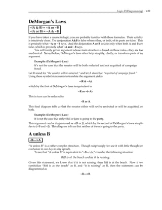 Logic II (Diagramming) 439
DeMorgan’s Laws
~(A & B) = ~A or ~B
~(A or B) = ~A & ~B
If you have taken a course in logic, you are probably familiar with these formulas. Their validity
is intuitively clear: The conjunction A&B is false when either, or both, of its parts are false. This
is precisely what ~A or ~B says. And the disjunction A or B is false only when both A and B are
false, which is precisely what ~A and ~B says.
You will rarely get an argument whose main structure is based on these rules—they are too
mechanical. Nevertheless, DeMorgan’s laws often help simplify, clarify, or transform parts of an
argument.
Example: (DeMorgan’s Law)
It’s not the case that the senator will be both reelected and not acquitted of campaign
fraud.
Let R stand for “the senator will be reelected,” and let A stand for “acquitted of campaign fraud.”
Using these symbol statements to translate the argument yields
~(R & ~A),
which by the first of DeMorgan’s laws is equivalent to
~R or ~(~A).
This in turn can be reduced to
~R or A.
This final diagram tells us that the senator either will not be reelected or will be acquitted, or
both.
Example: (DeMorgan’s Law)
It is not the case that either Bill or Jane is going to the party.
This argument can be diagrammed as ~(B or J), which by the second of DeMorgan’s laws simpli-
fies to (~B and ~J). This diagram tells us that neither of them is going to the party.
A unless B
~B—>A
“A unless B” is a rather complex structure. Though surprisingly we use it with little thought or
confusion in our day-to-day speech.
To see that “A unless B” is equivalent to “~B—>A,” consider the following situation:
Biff is at the beach unless it is raining.
Given this statement, we know that if it is not raining, then Biff is at the beach. Now if we
symbolize “Biff is at the beach” as B, and “it is raining” as R, then the statement can be
diagrammed as
~R—>B.
 