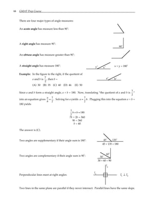 44 GMAT Prep Course
There are four major types of angle measures:
An acute angle has measure less than 90˚:
A right angle has measure 90˚:
90˚
An obtuse angle has measure greater than 90˚:
A straight angle has measure 180˚: y˚ x˚
x + y = 180˚
Example: In the figure to the right, if the quotient of
a and b is
7
2
, then b =
(A) 30 (B) 35 (C) 40 (D) 46 (E) 50
a˚ b˚
Since a and b form a straight angle, a + b = 180. Now, translating “the quotient of a and b is
7
2
”
into an equation gives
a
b
=
7
2
. Solving for a yields a =
7
2
b. Plugging this into the equation a + b =
180 yields
7
2
b + b = 180
7b + 2b = 360
9b = 360
b = 40
The answer is (C).
Two angles are supplementary if their angle sum is 180˚: 45˚ 135˚
45 + 135 = 180
Two angles are complementary if their angle sum is 90˚: 30˚
30 + 60 = 90
60˚
Perpendicular lines meet at right angles:
l
l
1
2
l l
1 2
⊥
Two lines in the same plane are parallel if they never intersect. Parallel lines have the same slope.
 