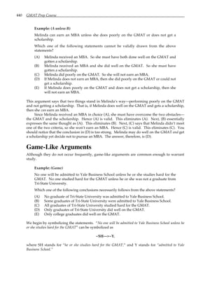 440 GMAT Prep Course
Example: (A unless B)
Melinda can earn an MBA unless she does poorly on the GMAT or does not get a
scholarship.
Which one of the following statements cannot be validly drawn from the above
statements?
(A) Melinda received an MBA. So she must have both done well on the GMAT and
gotten a scholarship.
(B) Melinda received an MBA and she did well on the GMAT. So she must have
gotten a scholarship.
(C) Melinda did poorly on the GMAT. So she will not earn an MBA.
(D) If Melinda does not earn an MBA, then she did poorly on the GMAT or could not
get a scholarship.
(E) If Melinda does poorly on the GMAT and does not get a scholarship, then she
will not earn an MBA.
This argument says that two things stand in Melinda’s way—performing poorly on the GMAT
and not getting a scholarship. That is, if Melinda does well on the GMAT and gets a scholarship,
then she can earn an MBA.
Since Melinda received an MBA in choice (A), she must have overcome the two obstacles—
the GMAT and the scholarship. Hence (A) is valid. This eliminates (A). Next, (B) essentially
expresses the same thought as (A). This eliminates (B). Next, (C) says that Melinda didn’t meet
one of the two criteria, so she won’t earn an MBA. Hence (C) is valid. This eliminates (C). You
should notice that the conclusion in (D) is too strong. Melinda may do well on the GMAT and get
a scholarship yet decide not to pursue an MBA. The answer, therefore, is (D).
Game-Like Arguments
Although they do not occur frequently, game-like arguments are common enough to warrant
study.
Example: (Game)
No one will be admitted to Yale Business School unless he or she studies hard for the
GMAT. No one studied hard for the GMAT unless he or she was not a graduate from
Tri-State University.
Which one of the following conclusions necessarily follows from the above statements?
(A) No graduate of Tri-State University was admitted to Yale Business School.
(B) Some graduates of Tri-State University were admitted to Yale Business School.
(C) All graduates of Tri-State University studied hard for the GMAT.
(D) Only graduates of Tri-State University did well on the GMAT.
(E) Only college graduates did well on the GMAT.
We begin by symbolizing the statements. “No one will be admitted to Yale Business School unless he
or she studies hard for the GMAT” can be symbolized as
~SH—>~Y,
where SH stands for “he or she studies hard for the GMAT,” and Y stands for “admitted to Yale
Business School.”
 