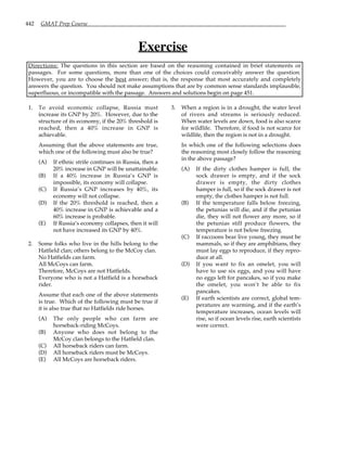 442 GMAT Prep Course
Exercise
Directions: The questions in this section are based on the reasoning contained in brief statements or
passages. For some questions, more than one of the choices could conceivably answer the question.
However, you are to choose the best answer; that is, the response that most accurately and completely
answers the question. You should not make assumptions that are by common sense standards implausible,
superfluous, or incompatible with the passage. Answers and solutions begin on page 451.
1. To avoid economic collapse, Russia must
increase its GNP by 20%. However, due to the
structure of its economy, if the 20% threshold is
reached, then a 40% increase in GNP is
achievable.
Assuming that the above statements are true,
which one of the following must also be true?
(A) If ethnic strife continues in Russia, then a
20% increase in GNP will be unattainable.
(B) If a 40% increase in Russia’s GNP is
impossible, its economy will collapse.
(C) If Russia’s GNP increases by 40%, its
economy will not collapse.
(D) If the 20% threshold is reached, then a
40% increase in GNP is achievable and a
60% increase is probable.
(E) If Russia’s economy collapses, then it will
not have increased its GNP by 40%.
2. Some folks who live in the hills belong to the
Hatfield clan; others belong to the McCoy clan.
No Hatfields can farm.
All McCoys can farm.
Therefore, McCoys are not Hatfields.
Everyone who is not a Hatfield is a horseback
rider.
Assume that each one of the above statements
is true. Which of the following must be true if
it is also true that no Hatfields ride horses.
(A) The only people who can farm are
horseback-riding McCoys.
(B) Anyone who does not belong to the
McCoy clan belongs to the Hatfield clan.
(C) All horseback riders can farm.
(D) All horseback riders must be McCoys.
(E) All McCoys are horseback riders.
3. When a region is in a drought, the water level
of rivers and streams is seriously reduced.
When water levels are down, food is also scarce
for wildlife. Therefore, if food is not scarce for
wildlife, then the region is not in a drought.
In which one of the following selections does
the reasoning most closely follow the reasoning
in the above passage?
(A) If the dirty clothes hamper is full, the
sock drawer is empty, and if the sock
drawer is empty, the dirty clothes
hamper is full, so if the sock drawer is not
empty, the clothes hamper is not full.
(B) If the temperature falls below freezing,
the petunias will die, and if the petunias
die, they will not flower any more, so if
the petunias still produce flowers, the
temperature is not below freezing.
(C) If raccoons bear live young, they must be
mammals, so if they are amphibians, they
must lay eggs to reproduce, if they repro-
duce at all.
(D) If you want to fix an omelet, you will
have to use six eggs, and you will have
no eggs left for pancakes, so if you make
the omelet, you won’t be able to fix
pancakes.
(E) If earth scientists are correct, global tem-
peratures are warming, and if the earth’s
temperature increases, ocean levels will
rise, so if ocean levels rise, earth scientists
were correct.
 