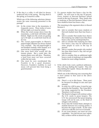 Logic II (Diagramming) 443
4. If the dog is a collie, it will shed its downy
undercoat only in the spring. The dog shed in
the spring, so it must be a collie.
Which one of the following selections demon-
strates the same reasoning presented in the
passage?
(A) In the winter time in the mountains, it
frequently snows. Three inches of snow
fell last night, so it must be winter.
(B) When the wind sweeps down from the
mountains, a cold front will follow right
behind. Right now the winds are gusting
up to 40 mph, so a cold front must be on
its way.
(C) The crystal paperweights in Sharon’s
paperweight collection are always dusted
very carefully. The red paperweight is
not handled carefully when dusted, so it
must not be a crystal paperweight.
(D) One more hard frost would kill the
tomato plants. But a week later, the
tomato plants were still alive. Therefore,
a hard frost must not have occurred
within the last week.
(E) One must be very coordinated like
Franklin to be a good drummer.
However, Franklin’s inability to read
music will prevent him from being a
good drummer.
5. If a person studies four hours a day for the
GMAT , he will score in the top 10 percent.
Every student at Harvard Business School
scored in the top 10 percent. Thus, Sarah who
is studying at Harvard Business School must
have studied at least four hours a day.
The reasoning in the argument above is flawed
because it
(A) fails to consider that many students at
Harvard studied more than four hours a
day.
(B) fails to consider that studies have shown
that studying one subject more than three
hours a day can be counterproductive.
(C) fails to consider that studying less than
four hours a day may be sufficient for
some people to score in the top 10
percent.
(D) fails to consider that people who studied
less than three hours a day did not get
into Harvard.
(E) fails to consider that an additional eight
hours a week of studying is an impossible
burden for most college students.
6. If the rebels truly want a political settlement,
they will stop shelling the Capitol. They did
stop shelling the Capitol. Hence, the rebels sin-
cerely want peace.
Which one of the following uses reasoning that
is most similar to that used in the above
argument?
(A) There’s a cat in this house. There must
be, because I’m allergic to cats; and I just
sneezed.
(B) In order for a bill to pass, it must be sup-
ported by the President. The Crime Bill is
not being supported by the President.
Therefore, it will not pass.
(C) The flood of refugees will continue unless
the U.N. sends in peace keepers. The
U.N. has announced that peace-keeping
troops will not be sent, so the flood of
refugees will continue.
(D) Every time the United States attempts to
mediate between two warring parties, it
becomes the target of both. So the same
will occur with the civil war in Girunda.
(E) If you want dessert, you must eat your
vegetables. You did not eat your vegeta-
bles, so there will be no dessert for you.
 