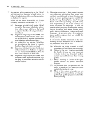 444 GMAT Prep Course
7. Any person who scores poorly on the GMAT
will not get into business school unless he
bribes the admissions officers or has a relative
on the board of regents.
Based on the above statements, all of the
following statements can be made EXCEPT.
(A) If a person who did poorly on the GMAT
has neither the money to bribe the admis-
sions officers nor a relative on the board
of regents, then he will not get into busi-
ness school.
(B) If a person did poorly on the GMAT, is in
business school, and does not have a rela-
tive on the board of regents, then he must
have bribed the admissions officers.
(C) If a person does not take the GMAT but
has a relative on the board of regents,
then he will get into business school.
(D) If a person is in business school and does
not have relatives on the board of regents
nor has ever committed bribery, then he
must have done well on the GMAT.
(E) If a person did poorly on the GMAT, is in
business school, and did not bribe any-
one, then he must have a relative on the
board of regents.
8. Magazine commentary: If the major television
networks acted responsibly, they would com-
mit their most talented writers, directors and
actors to create quality programs suitable for
family viewing during “prime time” viewing
hours each weekday evening. Instead, televi-
sion programming is full of sex, violence, and
adult situations and language. In fact, the
most-watched programs are a situation comedy
full of degrading and sexual humor and a
police show with frequent violence and adult
language. At present, only a few networks
carry quality programs that are suitable for
family viewing.
If you assume that the statements in the com-
mentary are true, then which one of the follow-
ing statements must also be true?
(A) Children are being exposed to adult
situations and language at a younger age.
(B) Networks that carry programs unsuitable
for family viewing are only concerned
with the bottom line financially and do
not act responsibly toward their viewing
public.
(C) Only a minority of families watch pro-
grams carried on public television
stations.
(D) Advertisers must put pressure on the
major networks to carry more programs
suitable for family viewing.
(E) Most of the major networks are not
meeting their responsibility to bring the
public high quality programs suitable for
family viewing.
 