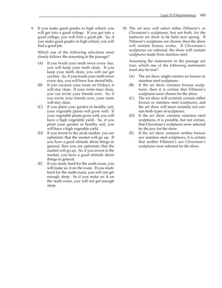 Logic II (Diagramming) 445
9. If you make good grades in high school, you
will get into a good college. If you get into a
good college, you will find a good job. So, if
you make good grades in high school, you will
find a good job.
Which one of the following selections most
closely follows the reasoning in the passage?
(A) If you brush your teeth twice every day,
you will keep your teeth clean. If you
keep your teeth clean, you will not get
cavities. So, if you brush your teeth twice
every day, you will have low dental bills.
(B) If you vacuum your room on Fridays, it
will stay clean. If your room stays clean,
you can invite your friends over. So, if
you invite your friends over, your room
will stay clean.
(C) If you plant your garden in healthy soil,
your vegetable plants will grow well. If
your vegetable plants grow well, you will
have a high vegetable yield. So, if you
plant your garden in healthy soil, you
will have a high vegetable yield.
(D) If you invest in the stock market, you are
optimistic that the market will go up. If
you have a good attitude about things in
general, then you are optimistic that the
market will go up. So, if you invest in the
market, you have a good attitude about
things in general.
(E) If you study hard for the math exam, you
will make an A on the exam. If you study
hard for the math exam, you will not get
enough sleep. So if you make an A on
the math exam, you will not get enough
sleep.
10. The art jury will select either Fillmore’s or
Clivestone’s sculptures, but not both, for the
midwest art show to be held next spring. If
Fillmore’s sculptures are chosen, then the show
will contain bronze works. If Clivestone’s
sculptures are selected, the show will contain
sculptures made from stainless steel.
Assuming the statements in the passage are
true, which one of the following statements
must also be true?
(A) The art show might contain no bronze or
stainless steel sculptures.
(B) If the art show contains bronze sculp-
tures, then it is certain that Fillmore’s
sculptures were chosen for the show.
(C) The art show will certainly contain either
bronze or stainless steel sculptures, and
the art show will most certainly not con-
tain both types of sculptures.
(D) If the art show contains stainless steel
sculptures, it is possible, but not certain,
that Clivestone’s sculptures were selected
by the jury for the show.
(E) If the art show contains neither bronze
nor stainless steel sculptures, it is certain
that neither Fillmore’s nor Clivestone’s
sculptures were selected for the show.
 