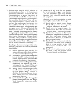 446 GMAT Prep Course
11. Senator Janice White is quietly lobbying to
become chairman of one of the Senate's most
prestigious committees. However, that post
currently belongs to Senator Dan Smith. If
Senator Smith already has twenty senators
committed to his continued chairmanship of
the committee, then Senator White will con-
sider another committee. If Senator Smith does
not have that much support lined up yet, then
Senator White will study Senator Smith's past
committee voting record for inconsistent and
unpopular votes. If Senator White finds that
Smith's voting record is out of favor with
today's voter and publicizes it, then her chances
of capturing the chairmanship would be in-
creased, and she would publicly announce her
interest in the chairmanship. If Senator Smith's
committee voting record is in keeping with cur-
rent public sentiment and contains no inconsis-
tencies, then Senator White will focus her atten-
tion on another committee chairmanship.
Based upon the information provided in the
passage, which one of the following statements
must be false?
(A) Senator Smith has lined up only five
votes, and Senator White drops her inter-
est in the committee chairmanship.
(B) A number of inconsistencies are found in
Senator Smith's voting record, and
Senator White publicly announces her
interest in the committee chairmanship.
(C) Several of Senator Smith's past committee
votes would find disfavor with today's
voting public, and Senator White does
not pursue the committee chairmanship.
(D) Senator Smith's past committee voting
record contains nothing that would
increase Senator White's chances of
obtaining the chairmanship, and Senator
White publicly announces her interest in
being named chairman.
(E) Senator Smith already has the support of
thirty of his fellow senators, and Senator
White focuses her interest on another
committee.
12. People who do well in the sled pull competi-
tion have tremendous upper body strength.
Caleb has tremendous upper body strength.
Therefore, Caleb performed well in the sled
pull competition.
Which one of the following contains the same
reasoning that is presented in the passage?
(A) People who are anemic cannot donate
blood. Mary donates blood regularly.
Therefore, she must not be anemic.
(B) People who swim competitively are thin
and muscular. Ben is thin and muscular
Therefore, Ben is a competitive swimmer.
(C) People who volunteer at the trauma
center must handle being on their feet all
day. Casey is a frequent volunteer at the
trauma center. Therefore, he must handle
being on his feet all day.
(D) People who are overly sensitive to the
cold cannot work at the Arctic substation.
John is overly sensitive to the cold.
Therefore John cannot work at the Arctic
substation.
(E) People who have ulcers cannot eat spicy
hot food. Kevin has recurrent ulcers.
Therefore Kevin is on a bland diet.
 