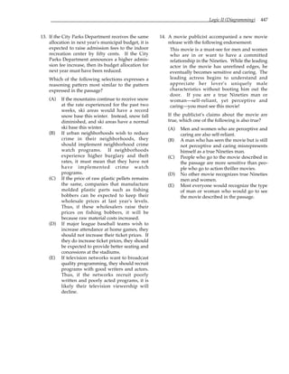 Logic II (Diagramming) 447
13. If the City Parks Department receives the same
allocation in next year's municipal budget, it is
expected to raise admission fees to the indoor
recreation center by fifty cents. If the City
Parks Department announces a higher admis-
sion fee increase, then its budget allocation for
next year must have been reduced.
Which of the following selections expresses a
reasoning pattern most similar to the pattern
expressed in the passage?
(A) If the mountains continue to receive snow
at the rate experienced for the past two
weeks, ski areas would have a record
snow base this winter. Instead, snow fall
diminished, and ski areas have a normal
ski base this winter.
(B) If urban neighborhoods wish to reduce
crime in their neighborhoods, they
should implement neighborhood crime
watch programs. If neighborhoods
experience higher burglary and theft
rates, it must mean that they have not
have implemented crime watch
programs.
(C) If the price of raw plastic pellets remains
the same, companies that manufacture
molded plastic parts such as fishing
bobbers can be expected to keep their
wholesale prices at last year's levels.
Thus, if these wholesalers raise their
prices on fishing bobbers, it will be
because raw material costs increased.
(D) If major league baseball teams wish to
increase attendance at home games, they
should not increase their ticket prices. If
they do increase ticket prices, they should
be expected to provide better seating and
concessions at the stadiums.
(E) If television networks want to broadcast
quality programming, they should recruit
programs with good writers and actors.
Thus, if the networks recruit poorly
written and poorly acted programs, it is
likely their television viewership will
decline.
14. A movie publicist accompanied a new movie
release with the following endorsement:
This movie is a must-see for men and women
who are in or want to have a committed
relationship in the Nineties. While the leading
actor in the movie has unrefined edges, he
eventually becomes sensitive and caring. The
leading actress begins to understand and
appreciate her lover's uniquely male
characteristics without booting him out the
door. If you are a true Nineties man or
woman—self-reliant, yet perceptive and
caring—you must see this movie!
If the publicist's claims about the movie are
true, which one of the following is also true?
(A) Men and women who are perceptive and
caring are also self-reliant.
(B) A man who has seen the movie but is still
not perceptive and caring misrepresents
himself as a true Nineties man.
(C) People who go to the movie described in
the passage are more sensitive than peo-
ple who go to action thriller movies.
(D) No other movie recognizes true Nineties
men and women.
(E) Most everyone would recognize the type
of man or woman who would go to see
the movie described in the passage.
 