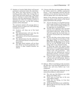 Logic II (Diagramming) 449
17. Students at Lincoln High School will boycott
graduation ceremonies unless the administra-
tion allows the band director to keep his
teaching position rather than forcing him to
retire at the end of the school year. If the band
director continues to teach at the high school,
however, then the administration will have to
eliminate one of the new coaching positions it
planned for next year. So, the new coaching
position will be eliminated.
The conclusion stated in the passage above is
properly drawn if which one of the following
assumptions is made?
(A) Students will drop out of the band
program.
(B) The administration will insist that the
high school band director retire.
(C) The students will not boycott graduation
ceremonies.
(D) The administration has the authority to
allow the band director to keep his teach-
ing position.
(E) The high school students will not drop
their threat to boycott graduation cere-
monies if other student benefits are
offered.
18. A lawyer who does not return phone calls from
her clients cannot be a skillful, experienced
lawyer. I feel comfortable with the skill and
experience of my attorney because she returns
all of my phone calls, even when she is busy.
Which of the following selections presents a
reasoning pattern most similar to the flawed
pattern presented in the passage?
(A) Anyone who plays on a baseball team has
had to make sacrifices for the good of the
team. Ted is used to making sacrifices, so
he might play on a baseball team.
(B) Anyone who is opposed to the city bond
issue has not received the city’s informa-
tion packet on the issue. Sandy says she
will vote against the city bond issue, so
she hasn’t received the city information
packet.
(C) No one who likes science fiction movies
will miss seeing the second release of the
Star Wars trilogy in movie theaters.
Jimmy loves the Star Wars movies, but he
did not see the second movie of the
trilogy when it was released recently.
(D) A school-age child who spends three
afternoons a week at gymnastics practice
does not have a proper balance between
school work and gymnastics. Tom
spends only one afternoon per week at
gymnastics practice, so he has a proper
balance between school and gymnastics.
(E) A person who is jumpy and impatient
will not work well with animals. Janice is
impatient, so she would not be a good
animal trainer.
19. Rebecca: When I went hiking in the mountains
the other day, every bird that scolded me was a
Steller’s Jay, and every Steller’s Jay I saw
scolded me.
Which one of the following statements can be
inferred from Rebecca’s observations?
(A) The only jays that Rebecca saw while
hiking were Steller’s Jays.
(B) There were no Gray Jays in the area
where Rebecca hiked.
(C) While she was hiking, no Gray Jays
scolded Rebecca.
(D) All the jays that Rebecca saw scolded her.
(E) Rebecca did not see any Gray Jays while
she was hiking.
 
